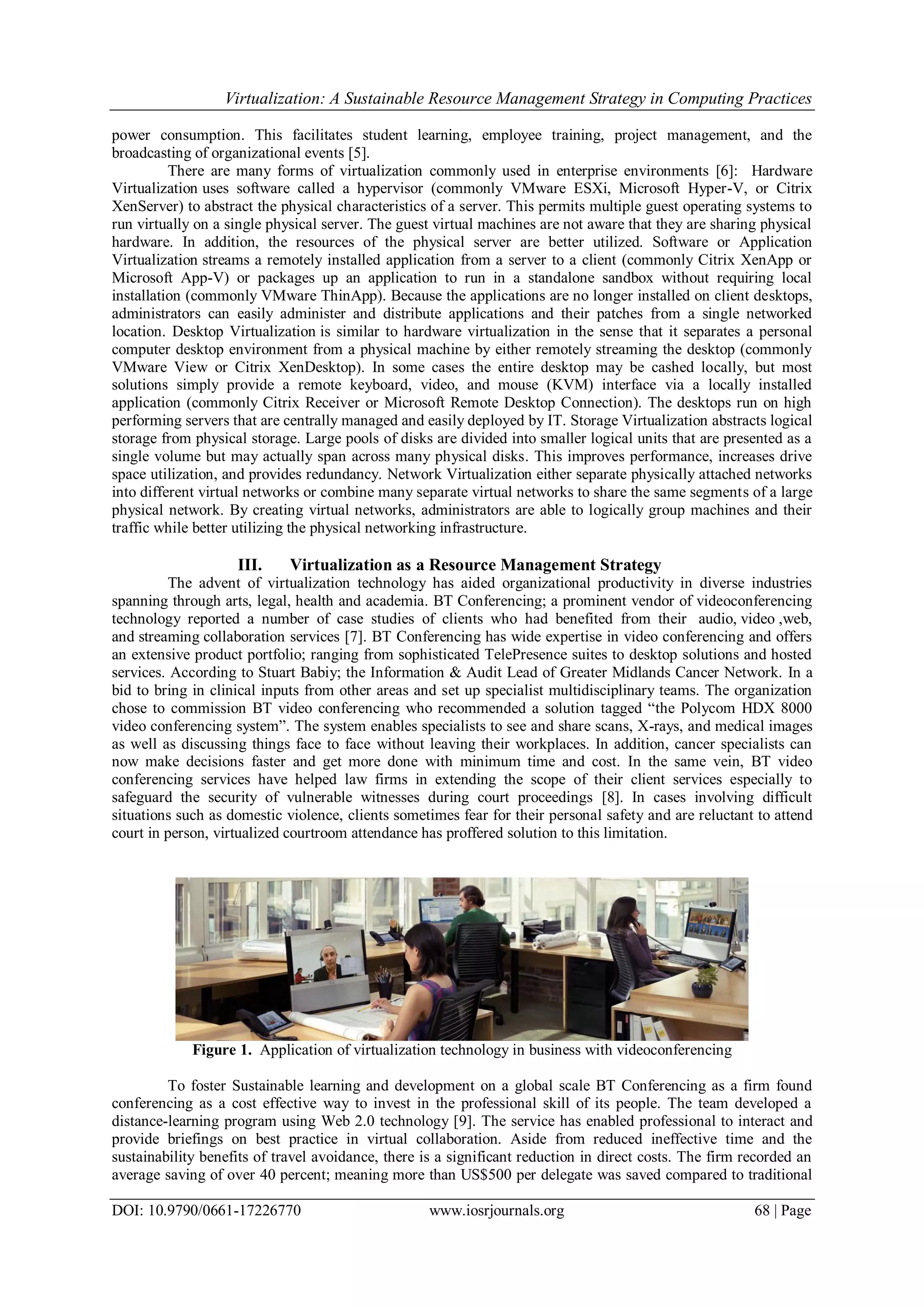 Virtualization: A Sustainable Resource Management Strategy in Computing Practices
DOI: 10.9790/0661-17226770 www.iosrjournals.org 68 | Page
power consumption. This facilitates student learning, employee training, project management, and the
broadcasting of organizational events [5].
There are many forms of virtualization commonly used in enterprise environments [6]: Hardware
Virtualization uses software called a hypervisor (commonly VMware ESXi, Microsoft Hyper-V, or Citrix
XenServer) to abstract the physical characteristics of a server. This permits multiple guest operating systems to
run virtually on a single physical server. The guest virtual machines are not aware that they are sharing physical
hardware. In addition, the resources of the physical server are better utilized. Software or Application
Virtualization streams a remotely installed application from a server to a client (commonly Citrix XenApp or
Microsoft App-V) or packages up an application to run in a standalone sandbox without requiring local
installation (commonly VMware ThinApp). Because the applications are no longer installed on client desktops,
administrators can easily administer and distribute applications and their patches from a single networked
location. Desktop Virtualization is similar to hardware virtualization in the sense that it separates a personal
computer desktop environment from a physical machine by either remotely streaming the desktop (commonly
VMware View or Citrix XenDesktop). In some cases the entire desktop may be cashed locally, but most
solutions simply provide a remote keyboard, video, and mouse (KVM) interface via a locally installed
application (commonly Citrix Receiver or Microsoft Remote Desktop Connection). The desktops run on high
performing servers that are centrally managed and easily deployed by IT. Storage Virtualization abstracts logical
storage from physical storage. Large pools of disks are divided into smaller logical units that are presented as a
single volume but may actually span across many physical disks. This improves performance, increases drive
space utilization, and provides redundancy. Network Virtualization either separate physically attached networks
into different virtual networks or combine many separate virtual networks to share the same segments of a large
physical network. By creating virtual networks, administrators are able to logically group machines and their
traffic while better utilizing the physical networking infrastructure.
III. Virtualization as a Resource Management Strategy
The advent of virtualization technology has aided organizational productivity in diverse industries
spanning through arts, legal, health and academia. BT Conferencing; a prominent vendor of videoconferencing
technology reported a number of case studies of clients who had benefited from their audio, video ,web,
and streaming collaboration services [7]. BT Conferencing has wide expertise in video conferencing and offers
an extensive product portfolio; ranging from sophisticated TelePresence suites to desktop solutions and hosted
services. According to Stuart Babiy; the Information & Audit Lead of Greater Midlands Cancer Network. In a
bid to bring in clinical inputs from other areas and set up specialist multidisciplinary teams. The organization
chose to commission BT video conferencing who recommended a solution tagged “the Polycom HDX 8000
video conferencing system”. The system enables specialists to see and share scans, X-rays, and medical images
as well as discussing things face to face without leaving their workplaces. In addition, cancer specialists can
now make decisions faster and get more done with minimum time and cost. In the same vein, BT video
conferencing services have helped law firms in extending the scope of their client services especially to
safeguard the security of vulnerable witnesses during court proceedings [8]. In cases involving difficult
situations such as domestic violence, clients sometimes fear for their personal safety and are reluctant to attend
court in person, virtualized courtroom attendance has proffered solution to this limitation.
Figure 1. Application of virtualization technology in business with videoconferencing
To foster Sustainable learning and development on a global scale BT Conferencing as a firm found
conferencing as a cost effective way to invest in the professional skill of its people. The team developed a
distance-learning program using Web 2.0 technology [9]. The service has enabled professional to interact and
provide briefings on best practice in virtual collaboration. Aside from reduced ineffective time and the
sustainability benefits of travel avoidance, there is a significant reduction in direct costs. The firm recorded an
average saving of over 40 percent; meaning more than US$500 per delegate was saved compared to traditional
 