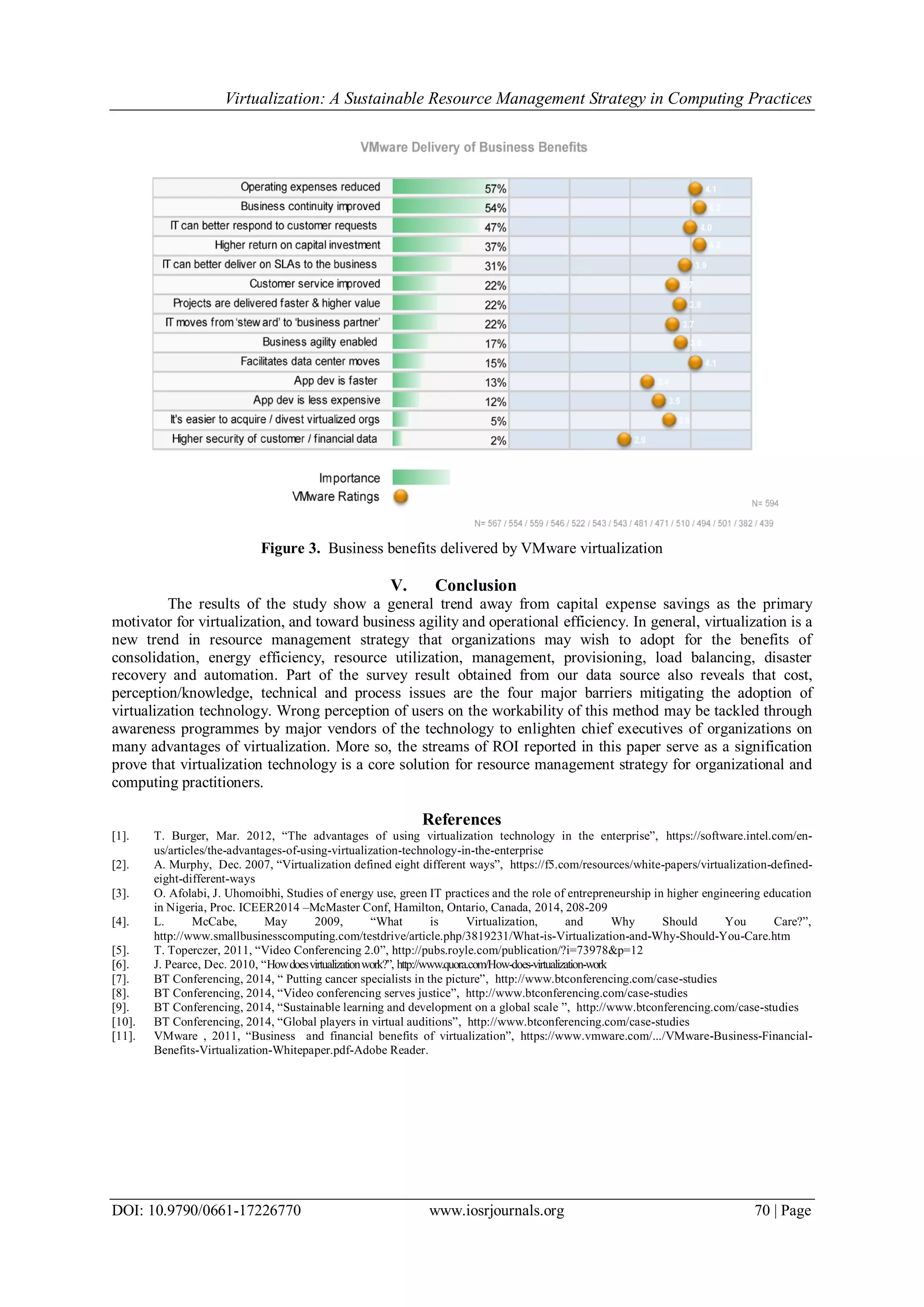 Virtualization: A Sustainable Resource Management Strategy in Computing Practices
DOI: 10.9790/0661-17226770 www.iosrjournals.org 70 | Page
Figure 3. Business benefits delivered by VMware virtualization
V. Conclusion
The results of the study show a general trend away from capital expense savings as the primary
motivator for virtualization, and toward business agility and operational efficiency. In general, virtualization is a
new trend in resource management strategy that organizations may wish to adopt for the benefits of
consolidation, energy efficiency, resource utilization, management, provisioning, load balancing, disaster
recovery and automation. Part of the survey result obtained from our data source also reveals that cost,
perception/knowledge, technical and process issues are the four major barriers mitigating the adoption of
virtualization technology. Wrong perception of users on the workability of this method may be tackled through
awareness programmes by major vendors of the technology to enlighten chief executives of organizations on
many advantages of virtualization. More so, the streams of ROI reported in this paper serve as a signification
prove that virtualization technology is a core solution for resource management strategy for organizational and
computing practitioners.
References
[1]. T. Burger, Mar. 2012, “The advantages of using virtualization technology in the enterprise”, https://software.intel.com/en-
us/articles/the-advantages-of-using-virtualization-technology-in-the-enterprise
[2]. A. Murphy, Dec. 2007, “Virtualization defined eight different ways”, https://f5.com/resources/white-papers/virtualization-defined-
eight-different-ways
[3]. O. Afolabi, J. Uhomoibhi, Studies of energy use, green IT practices and the role of entrepreneurship in higher engineering education
in Nigeria, Proc. ICEER2014 –McMaster Conf, Hamilton, Ontario, Canada, 2014, 208-209
[4]. L. McCabe, May 2009, “What is Virtualization, and Why Should You Care?”,
http://www.smallbusinesscomputing.com/testdrive/article.php/3819231/What-is-Virtualization-and-Why-Should-You-Care.htm
[5]. T. Toperczer, 2011, “Video Conferencing 2.0”, http://pubs.royle.com/publication/?i=73978&p=12
[6]. J. Pearce, Dec. 2010, “Howdoesvirtualizationwork?”, http://www.quora.com/How-does-virtualization-work
[7]. BT Conferencing, 2014, “ Putting cancer specialists in the picture”, http://www.btconferencing.com/case-studies
[8]. BT Conferencing, 2014, “Video conferencing serves justice”, http://www.btconferencing.com/case-studies
[9]. BT Conferencing, 2014, “Sustainable learning and development on a global scale ”, http://www.btconferencing.com/case-studies
[10]. BT Conferencing, 2014, “Global players in virtual auditions”, http://www.btconferencing.com/case-studies
[11]. VMware , 2011, “Business and financial benefits of virtualization”, https://www.vmware.com/.../VMware-Business-Financial-
Benefits-Virtualization-Whitepaper.pdf-Adobe Reader.
 