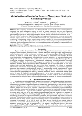 IOSR Journal of Computer Engineering (IOSR-JCE)
e-ISSN: 2278-0661,p-ISSN: 2278-8727, Volume 17, Issue 2, Ver. II (Mar – Apr. 2015), PP 67-70
www.iosrjournals.org
DOI: 10.9790/0661-17226770 www.iosrjournals.org 67 | Page
Virtualization: A Sustainable Resource Management Strategy in
Computing Practices
Olaitan O. Afolabi1
, Ibrahim K. Ogundoyin2
1
(College of Information and Communication Technology, Salem University, Nigeria)
2
(Faculty of Basic and Applied Sciences, Osun State University, Nigeria)
Abstract: Many computing practitioners are challenged with resource inefficiencies and insufficiencies
emanating from poor management strategy. In order to reduce complexity and risk while improving
productivity, practitioners need to virtualize their resources. Virtualization of devices allows fast installation of
applications and reduces cost of procuring equipments and time spent on placing orders, delivery and set-up.
The socio-political ramifications of global warming requiring good corporate citizens to meet greenhouse gas
reduction targets, creates an added incentive for virtualization. This paper unleashes the many potentials of
virtualization technology and explores how it promises to address much of the problems confronting computing
practices. The results of the analysis of survey obtained from the industry-leading virtualization software
company (VMware) ascertained virtualization as a solution for sufficiency and efficiency in computing practices
as the main objectives of this paper.
Keywords: Computing, Efficiency, Sufficiency, Technology, Virtualization
I. Introduction
A good number of organizations experience the challenge of scare resources due to poor state of
economy in many continents of the world today. To boost productivity and organizational growth, employers
need to bear the cost of travel to meetings and conferences by their employees. By so doing, risks attached to
travelling by means of aircraft, motor vehicles and other forms of transportation are inevitable. As such,
corporations need to adopt sophisticated technologies that provide an opportunity for geographically distributed
colleagues to interact in real time. This has led to the growing awareness of the advantages provided by
virtualization technology. Virtualization is a combination of software and hardware engineering that creates
Virtual Machines (VMs) - an abstraction of the computer hardware that allows a single machine to act as if it
were many machines. Virtualization reduces power consumption and air conditioning needs as well as the
building space and land requirements that have always been associated with volume of computing
infrastructures. Virtualization also provides high availability for critical applications, and streamlines application
deployment and migrations. Virtualization can simplify IT operations and allow IT organizations to respond
faster to changing business demands [1]. Section II of this paper details how virtualization works and the
various categories of virtual services, section III discusses applications areas of virtualization and how it has
benefits the users. In Section IV we discussed the result of a survey report as obtained from testimonials of
customers of a reputable VM application producing organization. Section V concludes on the many advantages
of virtualization, the mitigating factors and recommendations that can encourage the adoption of the technology.
II. How Virtualization Works
Virtualization separates traditional IT resources into more easily managed and centralized solutions in a
way that often increases scalability, improves resource utilization, and reduces administrative resources.
It facilitates efficient use of computing resources for collaboration that reduces travel time and cost, increases
organizational efficiency, and addresses environmental concerns [3]. In a virtualized system two or more logical
computer systems runs on one set of hardware. Through the practice of virtualization; organizations lowers
power and cooling consumption, by reducing the number of machines and servers it needs. Organizations often
run only one application on a single server due to the fear of possibility of one application crash that can affect
the other if two or more runs on the same machine. Estimates indicate that most x86 servers are running at an
average of only 10 to 15 percent of total capacity [4]. Through virtualization, a single purpose server can be a
multi-tasked, and multiple servers can be turned into a computing pool that can adapt more flexibly to changing
workloads. Virtualization also reduces the number of physical devices, which consequently means a reduction in
the amount spent on energy required to power and cool many devices. Aside the benefit of lesser investment on
computing infrastructures, a lot of time is saved with fewer devices when performing manual tasks for
maintenance. New trends in virtualization technology include video conferencing with increased integration and
portability. Smaller devices, such as smartphones (e.g., the iPhone™ and Blackberry Storm™) and digital
tablets (e.g., the iPad ™ and HP TouchPad™) can be loaded with video conferencing software with minimum
 