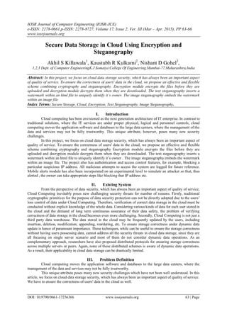IOSR Journal of Computer Engineering (IOSR-JCE)
e-ISSN: 2278-0661,p-ISSN: 2278-8727, Volume 17, Issue 2, Ver. III (Mar – Apr. 2015), PP 63-66
www.iosrjournals.org
DOI: 10.9790/0661-17236366 www.iosrjournals.org 63 | Page
Secure Data Storage in Cloud Using Encryption and
Steganography
Akhil S Killawala1
, Kaustubh R Kulkarni2
, Nishant D Gohel3
,
1,2,3 Dept. of Computer EngineeringK J Somaiya College Of Engineering,Mumbai-77,Maharashtra,India
Abstract: In this project, we focus on cloud data storage security, which has always been an important aspect
of quality of service. To ensure the correctness of users' data in the cloud, we propose an effective and flexible
scheme combining cryptography and steganography. Encryption module encrypts the files before they are
uploaded and decryption module decrypts them when they are downloaded. The text steganography inserts a
watermark within an html file to uniquely identify it’s owner. The image steganography embeds the watermark
within an image file.
Index Terms: Secure Storage, Cloud, Encryption, Text Steganography, Image Steganography.
I. Introduction
Cloud computing has been envisioned as the next generation architecture of IT enterprise. In contrast to
traditional solutions, where the IT services are under proper physical, logical and personnel controls, cloud
computing moves the application software and databases to the large data centers, where the management of the
data and services may not be fully trustworthy. This unique attribute, however, poses many new security
challenges.
In this project, we focus on cloud data storage security, which has always been an important aspect of
quality of service. To ensure the correctness of users' data in the cloud, we propose an effective and flexible
scheme combining cryptography and steganography Encryption module encrypts the files before they are
uploaded and decryption module decrypts them when they are downloaded. The text steganography inserts a
watermark within an html file to uniquely identify it’s owner . The image steganography embeds the watermark
within an image file. The project also has authentication and access control features, for example, blocking a
particular suspicious IP address. All malicious attempts to access the system are logged for future reference.
Mobile alerts module has also been incorporated on an experimental level to simulate an attacker so that, thus
alerted , the owner can take appropriate steps like blocking that IP address etc.
II. Existing System
From the perspective of data security, which has always been an important aspect of quality of service,
Cloud Computing inevitably poses new challenging security threats for number of reasons. Firstly, traditional
cryptographic primitives for the purpose of data security protection can not be directly adopted due to the users’
loss control of data under Cloud Computing. Therefore, verification of correct data storage in the cloud must be
conducted without explicit knowledge of the whole data. Considering various kinds of data for each user stored in
the cloud and the demand of long term continuous assurance of their data safety, the problem of verifying
correctness of data storage in the cloud becomes even more challenging. Secondly, Cloud Computing is not just a
third party data warehouse. The data stored in the cloud may be frequently updated by the users, including
insertion, deletion, modification, appending, reordering, etc. To ensure storage correctness under dynamic data
update is hence of paramount importance. These techniques, while can be useful to ensure the storage correctness
without having users possessing data, cannot address all the security threats in cloud data storage, since they are
all focusing on single server scenario and most of them do not consider dynamic data operations. As an
complementary approach, researchers have also proposed distributed protocols for ensuring storage correctness
across multiple servers or peers. Again, none of these distributed schemes is aware of dynamic data operations.
As a result, their applicability in cloud data storage can be drastically limited.
III. Problem Definition
Cloud computing moves the application software and databases to the large data centers, where the
management of the data and services may not be fully trustworthy.
This unique attribute poses many new security challenges which have not been well understood. In this
article, we focus on cloud data storage security, which has always been an important aspect of quality of service.
We have to ensure the correctness of users' data in the cloud as well.
 