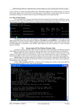 Implementing multicast communication system making use of an existing data network to offer....
DOI: 10.9790/0661-17246677 www.iosrjournals.org 75 | Page
routers will have to refresh and update PIM statuses. Both PIM neighbours have default priority of 1 and are
state refresh capable. This is shown by S in the mode column. State refresh is used in dense mode for routers to
resend prune messages at 3minutes interval to prevent flooding while conserving bandwidth.
5.4.2 Show IP PIM Interface
This command shows necessary information about all configured router interfaces for PIM on a router.
It is used to verify if the correct PIM mode is running on the router interface and to check if the router has the
correct number of neighbours. The output of the command when issued on R2 is shown below.
The screenshot above shows that interfaces Fa0/0 and Fa0/1 are configured for PIM Sparse-Dense
Mode using PIM version2 and with unicast IP addresses 192.168.12.2 and 192.168.32.2. The neighbour count
displayed above shows the number of PIM neighbour connected to each interface. And it can be seen that only
one PIM neighbour is connected to each interface. Both interfaces also have a priority of 1 each with query
interval of 30 each.
VI. Interpretation Of The Multicast Routing Table
In multicast routing, multicast traffics within the network are always recorded in the Multicast Routing
Table (MRT) of a multicast router. This table is made up of the Source Tree and The Shared Tree information.
Source Tree: this provide information of traffic flow from source directly to destination and it's also
referred to as Shortest Path Tree (STP) because it follows the shortest path from source to destination. It's
denoted in the MRT as (S,G) where S is the unicast address of the source and G is the multicast group address.
Shared Tree: this provides information of traffic flow from the RP to destination. Here traffics from
many sources are directed to the RP and only the RP will have the information of the sources unicast addresses.
It's denoted by (*,G) in the MRT.
Issuing "show ip mroute 227.1.4.2" command on R2 it displays the contents of the router MRT for
that unique multicast group 227.1.4.2. This can be seen below.
 