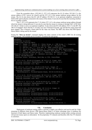 Implementing multicast communication system making use of an existing data network to offer....
DOI: 10.9790/0661-17246677 www.iosrjournals.org 76 | Page
From the screenshot above, (192.168.1.2, 227.1.4.2) represents the (S, G) where 192.168.1.2 is the
unicast address of PC1 (server for client2) and the 227.1.4.2 is the unique multicast group address for the
stream. The (S, G) also shows that R1 with IP address 192.168.12.1 is an upstream neighbour connected to
Fa0/0 of R2 and its directly connected to the source of the stream. It can also be seen that the incoming interface
for (S, G) traffic is Fa0/0.
The (*, 227.1.4.2) represents the (*, G) where 227.1.4.2 is the unique multicast group address through
which the stream is being delivered. It can also be seen that the stream in coming in through Fa0/1 of R2 from
192.168.32.1 which is seen as an upstream neighbour. It also shows that R3 with address 10.0.1.5 is the RP. The
"00:37:27/stopped" shows that the (*, G) entry was sent 37minutes27seconds ago and that the expiry timer had
been stopped. This is because a better path for the video was found. The MRT also shows that PIM Sparse-
Dense Mode is being used by the stream
Issuing the "show ip mroute" command displays the entire contents of the router’s MRT for all existing
multicast groups. This includes the (S, G) and (*, G) entries for each group.
VII. Conclusion
Deployment of multicast routing within a network is highly cost effective and can be used for Video
streaming to different client devices. PIM Sparse-Dense Mode is of better advantage since it combines the
functions of both Sparse and Dense mode. Therefore implementing multicast routing within existing network
will prevent money spent on subscription for the proprietary TV channels and therefore offer free TV channels
to customers.
 