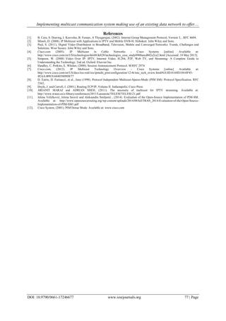 Implementing multicast communication system making use of an existing data network to offer....
DOI: 10.9790/0661-17246677 www.iosrjournals.org 77 | Page
References
[1]. B. Cain, S. Deering, I. Kouvelas, B. Fenner, A Thyagarajan, (2002). Internet Group Management Protocol, Version 3, , RFC 4604.
[2]. Minoli, D. (2008). IP Multicast with Applications to IPTV and Mobile DVB-H. Hoboken: John Wiley and Sons.
[3]. Paul, S. (2011). Digital Video Distribution in Broadband, Television, Mobile and Converged Networks: Trends, Challenges and
Solutions. West Sussex: John Wiley and Sons.
[4]. Cisco.com (2005). IP Multicast in Cable Networks - Cisco Systems [online] Available at:
http://www.cisco.com/en/US/technologies/tk648/tk828/technologies_case_study0900aecd802e2ce2.html [Accessed: 18 May 2013].
[5]. Simpson, W. (2008) Video Over IP: IPTV, Internet Video, H.264, P2P, Web TV, and Streaming: A Complete Guide to
Understanding the Technology. 2nd ed. Oxford: Elsevier Inc.
[6]. Handley, C. Perkins, E. Whelan, (2000). Session Announcement Protocol. M RFC 2974
[7]. Cisco.com, (2012). IP Multicast Technology Overview - Cisco Systems [online] Available at:
http://www.cisco.com/en/US/docs/ios-xml/ios/ipmulti_pim/configuration/12-4t/imc_tech_oview.html#GUID-8168D184-0F45-
4EAA-B9C0-68403809DE77
[8]. D. Estrin, D. Farinacci, et al., June (1998). Protocol Independent Multicast-Sparse-Mode (PIM SM): Protocol Specification. RFC
2362,
[9]. Doyle, J. and Carroll, J. (2001). Routing TCP/IP, Volume II. Indianapolis: Cisco Press
[10]. ARIANIT MARAJ and ADRIAN SHEH, (2011). The necessity of multicast for IPTV streaming. Available at:
http://www.wseas.us/e-library/conferences/2011/Lanzarote/TELESI/TELESI-21.pdf
[11]. Jelena Veličković, Jelena Seović and Aleksandra Smiljanić , (2014). Evaluation of the Open-Source Implementation of PIM-SM.
Available at: http://www.opensourcerouting.org/wp-content/uploads/2014/08/IcETRAN_2014-Evaluation-of-the-Open-Source-
Implementation-of-PIM-SM1.pdf
[12]. Cisco System, (2001). PIM Dense Mode. Available at: www.cisco.com
 