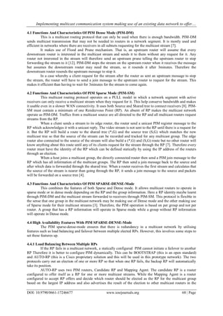 Implementing multicast communication system making use of an existing data network to offer....
DOI: 10.9790/0661-17246677 www.iosrjournals.org 68 | Page
4.1 Functions And Characteristics Of PIM Dense Mode (PIM-DM)
This is a multicast routing protocol that can only be used when there is enough bandwidth. PIM-DM
sends multicast transmission that may not be needed to routers in a network segment. It is mostly used and
efficient in networks where there are receivers in all subnets requesting for the multicast stream [7].
It makes use of Flood and Prune mechanism. That is, an upstream router will assume that every
downstream router is interested in the multicast stream and sends it to them without any request for it. Any
router not interested in the stream will therefore send an upstream prune telling the upstream router to stop
forwarding the stream to it [12]. PIM-DM stops the stream on the upstream router when it receives the message
but assumes the downstream router may need the stream, so it resends it after 3minutes. Therefore the
downstream router resends the upstream message to stop it.
In a case whereby a client request for the stream after the router as sent an upstream message to stop
the stream, the router will have to send a join message to the upstream router to request for the stream. This
makes it efficient than having to wait for 3minutes for the stream to come again.
4.2 Functions And Characteristics Of PIM Sparse Mode (PIM-SM)
This multicast routing protocol operates on a PULL model in which a network segment with active
receivers can only receive a multicast stream when they request for it. This help conserve bandwidth and makes
it usable even in a slower WAN connectivity. It uses both Source and Shared tree to connect receivers [8]. PIM-
SM must contain a minimum of one Rendezvous Point (RP). An absent of RP makes the multicast network
operate as PIM-DM. Traffics from a multicast source are all directed to the RP and all multicast routers request
streams from the RP.
When a client sends a stream to its edge router, the router send a unicast PIM register message to the
RP which acknowledges it with a unicast reply. The video stream is not sent to the RP until there is a request for
it. But the RP will build a route to the shared tree (*,G) and the source tree (S,G) which matches the new
multicast tree so that the source of the stream can be recorded and tracked for any multicast group. The edge
router also connected to the source of the stream will also build a (*,G) and (S,G) route but no other router will
know anything about this route until any of its clients request for the stream through the RP [7]. Therefore every
router must have the identity of the RP which can be defined statically by using the IP address of the routers
through an election.
When a host joins a multicast group, the directly connected router then send a PIM join message to the
RP which has all information of the multicast groups. The RP then send a join message back to the source and
after which data is forwarded through the shared tree. When a router receives the first stream and calculates that
the source of the stream is nearer than going through the RP, it sends a join message to the source and packets
will be forwarded on a source tree [4].
4.3 Functions And Characteristics Of PIM SPARSE-DENSE-Mode
This combines the features of both Sparse and Dense mode. It allows multicast routers to operate in
sparse mode or in dense mode depending on the RP and the group information. Here a RP identity maybe learnt
through PIM-DM and the multicast stream forwarded to receivers through PIM-SM. This protocol is flexible in
the sense that one group in the multicast network may be making use of Dense mode and the other making use
of Sparse mode for their multicast streams [3]. Therefore, the PIM operation is based on per group and not per
router. A group that has a RP information will operate in Sparse mode while a group without RP information
will operate in Dense mode.
4.4 High Availability Features With PIM SPARSE-DENSE-Mode
The PIM sparse-dense-mode ensures that there is redundancy in a multicast network by utilising
features such as load balancing and failover between multiple elected RPs. However, this involves some steps to
set these features up.
4.4.1 Load Balancing Between Multiple RPs
If the RP fails in a multicast network, a statically configured PIM cannot initiate a failover to another
RP Therefore it is better to configure PIM dynamically. This can be BOOTSTRAP (this is an open standard)
and AUTO-RP (this is a Cisco proprietary solution and this will be used in this prototype network). The two
protocols carry out an election of one or more RP so that when one RP fails, the backup RP will automatically
take its position.
AUTO-RP uses two PIM routers, Candidate RP and Mapping Agent. The candidate RP is a router
configured to offer itself as a RP for one or more multicast streams. While the Mapping Agent is a router
configured to accept RP offers and decide which router should be elected as the RP for the multicast group
based on the largest IP address and also advertises the result of the election to other multicast routers in the
 