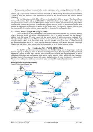 Implementing multicast communication system making use of an existing data network to offer....
DOI: 10.9790/0661-17246677 www.iosrjournals.org 69 | Page
network [5]. A candidate RP advertises itself every 60seconds by default through the reserved multicast address
224.0.1.39 while the Mapping Agent announces the result of the election through the reserved address
224.0.1.40.
For load balancing, multiple RPs will have to be elected for different groups. Therefore different
routers will advertise their self as candidate RPs for different multicast groups. This can be achieved by
configuring access-control list on one RP to permit certain multicast traffics for some multicast groups while
another access list must be configured on another RP to permit multicast traffics for the remaining groups. This
depends on the number of routers we are willing to load balance with. This allows the mapping Agent to elect
the routers as RPs for only the multicast streams specified by the access list configured on them.
4.4.2 Failover Between Multiple RPs Using AUTO-RP
This is the process by which a Mapping Agent automatically elects a candidate RPs to take the position
of a RP whenever the RP fails within a multicast network. The RP is always the router with the largest IP
address while the backup RP is the router with the second largest IP address among the candidate RPs.
Therefore both the RP and backup RP must continue to send multicast messages to the Mapping Agent (MA)
using the address 224.0.1.39 [5]. This makes the MA discover if the RP is still up or down. IT is advisable to set
the announcement time interval to a lesser time like 10seconds compared to the default 60seconds. This helps
MA discover a RP failure faster and elects the backup candidate RP as RP for the multicast stream.
V. Configuring PIM SPARSE-DENSE-Mode
For the PIM sparse-dense-mode configuration, we shall be making use of the prototype multicast
network topology in the figure below to describe the configuration steps. Basically before enabling multicast
routing on a router, we must make sure the basic necessary configurations are implemented such as the IP
addressing of interfaces and configuration of the unicast routing protocol. EIGRP used in this case. Loopback
interfaces must also be configured because it is always reachable unless all router interfaces are not reachable.
When we have achieved an end to end connectivity in the network, PIM can then be implemented.
Prototype Multicast Network Topology
Source: University of Sunderland
 