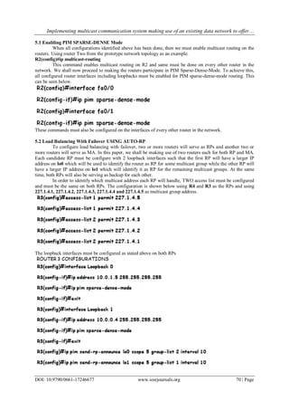 Implementing multicast communication system making use of an existing data network to offer....
DOI: 10.9790/0661-17246677 www.iosrjournals.org 70 | Page
5.1 Enabling PIM SPARSE-DENSE Mode
When all configurations identified above has been done, then we must enable multicast routing on the
routers. Using router Two from the prototype network topology as an example.
R2(config)#ip multicast-routing
This command enables multicast routing on R2 and same must be done on every other router in the
network. We shall now proceed to making the routers participate in PIM Sparse-Dense-Mode. To achieve this,
all configured router interfaces including loopbacks must be enabled for PIM sparse-dense-mode routing. This
can be seen below.
These commands must also be configured on the interfaces of every other router in the network.
5.2 Load Balancing With Failover USING AUTO-RP
To configure load balancing with failover, two or more routers will serve as RPs and another two or
more routers will serve as MA. In this paper, we shall be making use of two routers each for both RP and MA.
Each candidate RP must be configure with 2 loopback interfaces such that the first RP will have a larger IP
address on lo0 which will be used to identify the router as RP for some multicast group while the other RP will
have a larger IP address on lo1 which will identify it as RP for the remaining multicast groups. At the same
time, both RPs will also be serving as backup for each other.
In order to identify which multicast address each RP will handle, TWO access list must be configured
and must be the same on both RPs. The configuration is shown below using R4 and R3 as the RPs and using
227.1.4.1, 227.1.4.2, 227.1.4.3, 227.1.4.4 and 227.1.4.5 as multicast group address.
The loopback interfaces must be configured as stated above on both RPs
 
