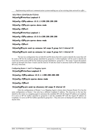 Implementing multicast communication system making use of an existing data network to offer....
DOI: 10.9790/0661-17246677 www.iosrjournals.org 71 | Page
The last two configuration line on both R3 and R4 shows that lo0 is used to identify the router that will
be used as RP for the multicast groups identified by group-list 2 while loopback1 will be used to identify the
router that will be used as RP for the multicast groups identified in group-list 1. The scope 5 means the packets
cannot go through more than 5 routers and the interval 10 tells the router to advertise itself as RP and candidate
RP every 10seconds.
Configuring Router 1 And 5 As Mapping Agents
Only the configurations of Router 1 as a Mapping Agent is shown above because Router Five has the
same configuration as Router 1 but only has a different Loopback 0 address. The discovery in the last line
identifi.es the router as a mapping agent to announce the candidate RP with the largest IP address on Loopback
0 to serve as RP for traffics specified in group-list 2 and the candidate RP with the largest IP address on
Loopback 1 to serve as RP for traffics specified in group-list 1. They also serve as backup for each other in case
anyone fails.
 