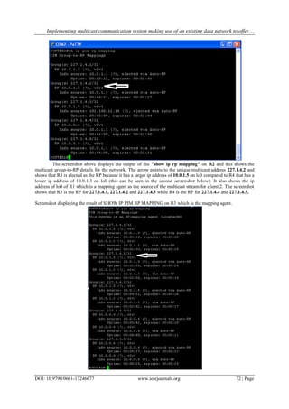 Implementing multicast communication system making use of an existing data network to offer....
DOI: 10.9790/0661-17246677 www.iosrjournals.org 72 | Page
The screenshot above displays the output of the "show ip rp mapping" on R2 and this shows the
multicast group-to-RP details for the network. The arrow points to the unique multicast address 227.1.4.2 and
shows that R3 is elected as the RP because it has a larger ip address of 10.0.1.5 on lo0 compared to R4 that has a
lower ip address of 10.0.1.3 on lo0 (this can be seen in the second screenshot below). It also shows the ip
address of lo0 of R1 which is a mapping agent as the source of the multicast stream for client 2. The screenshot
shows that R3 is the RP for 227.1.4.1, 227.1.4.2 and 227.1.4.3 while R4 is the RP for 227.1.4.4 and 227.1.4.5.
Screenshot displaying the result of SHOW IP PIM RP MAPPING on R3 which is the mapping agent.
 