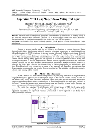 IOSR Journal of Computer Engineering (IOSR-JCE)
e-ISSN: 2278-0661,p-ISSN: 2278-8727, Volume 17, Issue 2, Ver. V (Mar – Apr. 2015), PP 66-74
www.iosrjournals.org
DOI: 10.9790/0661-17256674 www.iosrjournals.org 66 | Page
Supervised WSD Using Master- Slave Voting Technique
Boshra F. Zopon AL_Bayaty1
, Dr. Shashank Josh2
1
Bharati Vidyapeeth University, 2
Bharati Vidyapeeth University
1
Department of Computer Science,Yashwantrao Mohite College,
2
Department of Computer Engineering, Engineering College India, Pune, Pin no.411046
1
AL- Mustansiriyah University, Baghdad, Iraq
Abstract: The Word sense disambiguation approaches contain number of methods such as stacking, voting, in
this paper we combined three approaches, Decision List as Master approach and Naïve Bayes, Adaboost a
Slaves approaches, for combining models to increase the accuracy and WSD performance.
Keywords: Decision List, Naïve Bayes, Adaboost, Senseval-3, WSD, WordNet, Master-Slave technique, Voting,
combination.
I. Introduction
Number of systems can be used for the ability of an algorithm to continue operating despite
abnormalities in input, calculation etc, means it improves robustness. It there may be possibilities to create
independent module for WSD, in that case we act each module individually for better performance. If there is
combination of number WSD systems, the errors are find out and they are detected by a factor of 1/N. The main
task of WSD is to assign sense to word in context. The senses of a word can be typically taken from dictionary.
Various machine learning (ML) approaches are explained or evaluate to produce successful Word sense
disambiguation systems [1]
. But how the performance between different algorithms can measure still remains the
question. Decision List and Naïve Bayes are used improve the performance. This performance is improved by
collecting the voting. After collecting the voting accuracy of finding correct sense will get increased. Word
Sense Disambiguation is open problem, so the output of any approach will depend on your particular data.
Disambiguation means choosing one meaning from pre-specified set. The main idea is to determine similarity
between every meaning and the context.
II. Master – Slave Technique
In WSD there are two main methods voting and stacking, the voting method can be weighted or non-
weighted, the weighted approach done by adding more weight to the classifier which is selected by votes and
got more accuracy among some classifiers. Here in the figure below show you our suggestion which called
Master- Slave technique. In this model several classifier as slaves suns separately, and one or more can select by
the Master. The selection depends on the accuracy, in case found two classifiers got same results, the master has
control and decision to select according the reputation each one.
The Master-Slave technique [2]
is a technique to achieve improvement in WEB Search engine results,
by combination one or more of supervised classifiers, figure (1), shows the master-slave technique. In this
experiment we combine two supervised classifier, Decision List as master approach [3]
, and Naïve Bayes,
Adaboost as Slaves classifiers.
Figure 1: Mater – Slave technique
The Reputation
 