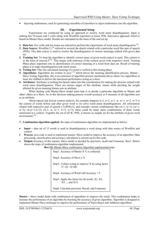 Supervised WSD Using Master- Slave Voting Technique
DOI: 10.9790/0661-17256674 www.iosrjournals.org 68 | Page
 Injecting randomness, used for generating ensembles of classifiers to inject randomness into the algorithm.
III. Experimental Setup
Experiments are conducted by using an approach to resolve word sense disambiguation. Input is
nothing but 10 nouns and 5 verbs along with WordNet repository to know POS. Innovative approach which is
based on Master-Slave model. Results are calculated on the basis of the said set up.
1. Data Set: five verbs and ten nouns are selected to perform the experiments of word sense disambiguation [8]
.
2. Data Source: WordNet 2.19]
referred to several the details related with a particular word like part of speech
(POS). This data source is used to resolve the disambiguation of various meanings related with given data
set.
3. Training Set: To train the algorithm to identify correct sense of given word context is used. This context is
in the form of snseval-3[10]
. This means with reference of the context given with respective word. Training
Phase plays important role in identification of correct meaning of a word from data set. Result of training
phase is to make disambiguation task much easier.
4. Testing Set: Thus the calculated meaning of a word is verified in this testing phase.
5. Algorithms: Algorithms are written in java [11]
which drives the meaning identification process. Master –
Slave Voting Algorithm, this is an extension of algorithm process mentioned above where two algorithms or
more are clubbed to deliver the maximum performance acting as a slave.
6. Attributes: Attributes is nothing but factors taken into the consideration for making the decision related with
word sense disambiguation. There are various stages of this attribute, means while deciding the weight
allotted for given meaning feature acts as attribute.
While dealing with Master-Slave model main task is to decide a particular algorithm as Master and
other/ others as a Slave. So in this decision making process overall accuracy or F-measure of all algorithm acts
as an attribute.
About topical and lexical context analysis, for example Suppose w-3, w-2, w-1, w, w+1, w+2, w+3 is
the context of words before and after given word w (to solve word sense disambiguation). All information
related with respective part of speech (-3≤POS≤3), and consider various combinations like (w-1, w+1), (w+1,
w+2), (w,w+1,w+2), (w-1, w, w+1, w+2, w+3), these could be many more combinations of these words
mentioned in a context. Together the set of all W, POS, is known as sample set for the attribute of given word
environment [12]
.
7. Combination algorithm applied: the steps of combination algorithm we implemented as below:
 Input – data set of 15 words is used to disambiguation a word along with data source of WordNet and
context.
 Process- java code is used to implement master- Slave model to improve the accuracy of an algorithm. Data
processing, classification and accuracy calculation is carried out by this code.
 Output-Accuracy of this master- Slave model is decided by precision, recall and f-measure. Box1. Below
shows the steps of combination algorithm implemented.
Box (2): Master-Slave combination Algorithm implemented steps
Master – Slave model deals with combination of algorithms to improve the result. This combination helps to
increase the performance of an algorithm by boosting the accuracy of given algorithm. Algorithm is designed to
implement Master-Slave technique to improve the performance of Naïve Bayes and Adaboost algorithms.
Step1. Accuracy of Master X % is collected.
Step2. Accuracy of Slave y %
Step3. Collect voting to improve X by using factor
F= (X - f)/100.
Step4. Accuracy of Word=old Accuracy + F
Step5. Apply this factor for all words, X1, X2,
X3…, and X15.
Step6. Calculate precision, Recall, and f-measure.
 