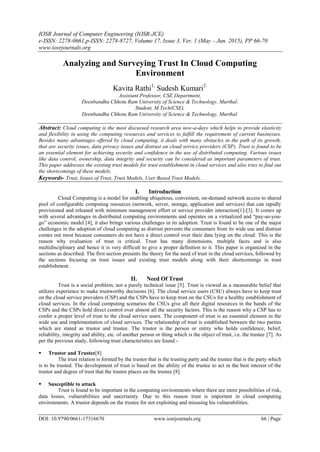 IOSR Journal of Computer Engineering (IOSR-JCE)
e-ISSN: 2278-0661,p-ISSN: 2278-8727, Volume 17, Issue 3, Ver. 1 (May – Jun. 2015), PP 66-70
www.iosrjournals.org
DOI: 10.9790/0661-17316670 www.iosrjournals.org 66 | Page
Analyzing and Surveying Trust In Cloud Computing
Environment
Kavita Rathi1,
Sudesh Kumari2.
Assistant Professor, CSE Department,
Deenbandhu Chhotu Ram University of Science & Technology, Murthal.
Student, M.Tech(CSE),
Deenbandhu Chhotu Ram University of Science & Technology, Murthal.
Abstract: Cloud computing is the most discussed research area now-a-days which helps to provide elasticity
and flexibility in using the computing resources and services to fulfill the requirement of current businesses.
Besides many advantages offered by cloud computing, it deals with many obstacles in the path of its growth,
that are security issues, data privacy issues and distrust on cloud service providers (CSP). Trust is found to be
an essential element for achieving security and confidence in the use of distributed computing. Various issues
like data control, ownership, data integrity and security can be considered as important parameters of trust.
This paper addresses the existing trust models for trust establishment in cloud services and also tries to find out
the shortcomings of these models.
Keywords- Trust, Issues of Trust, Trust Models, User Based Trust Models.
I. Introduction
Cloud Computing is a model for enabling ubiquitous, convenient, on-demand network access to shared
pool of configurable computing resources (network, server, storage, application and services) that can rapidly
provisioned and released with minimum management effort or service provider interaction[1]-[3]. It comes up
with several advantages in distributed computing environments and operates on a virtualized and “pay-as-you-
go” economic model [4], it also brings various challenges in its adoption. Trust is found to be one of the major
challenges in the adoption of cloud computing as distrust prevents the consumers from its wide use and distrust
comes out most because consumers do not have a direct control over their data lying on the cloud. This is the
reason why evaluation of trust is critical. Trust has many dimensions, multiple faces and is also
multidisciplinary and hence it is very difficult to give a proper definition to it. This paper is organized in the
sections as described. The first section presents the theory for the need of trust in the cloud services, followed by
the sections focusing on trust issues and existing trust models along with their shortcomings in trust
establishment.
II. Need Of Trust
Trust is a social problem, not a purely technical issue [5]. Trust is viewed as a measurable belief that
utilizes experience to make trustworthy decisions [6]. The cloud service users (CSU) always have to keep trust
on the cloud service providers (CSP) and the CSPs have to keep trust on the CSUs for a healthy establishment of
cloud services. In the cloud computing scenarios the CSUs give all their digital resources in the hands of the
CSPs and the CSPs hold direct control over almost all the security factors. This is the reason why a CSP has to
confer a proper level of trust to the cloud service users. The component of trust is an essential element in the
wide use and implementation of cloud services. The relationship of trust is established between the two parties
which are stated as trustor and trustee. The trustor is the person or entity who holds confidence, belief,
reliability, integrity and ability, etc. of another person or thing which is the object of trust, i.e. the trustee [7]. As
per the previous study, following trust characteristics are found:-
 Trustor and Trustee[8]
The trust relation is formed by the trustor that is the trusting party and the trustee that is the party which
is to be trusted. The development of trust is based on the ability of the trustee to act in the best interest of the
trustor and degree of trust that the trustor places on the trustee [8].
 Susceptible to attack
Trust is found to be important in the computing environments where there are more possibilities of risk,
data losses, vulnerabilities and uncertainty. Due to this reason trust is important in cloud computing
environments. A trustor depends on the trustee for not exploiting and misusing his vulnerabilities.
 