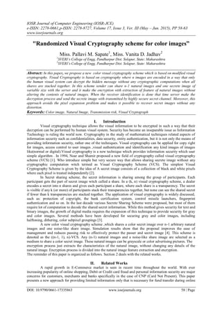 IOSR Journal of Computer Engineering (IOSR-JCE)
e-ISSN: 2278-0661,p-ISSN: 2278-8727, Volume 17, Issue 3, Ver. III (May – Jun. 2015), PP 58-63
www.iosrjournals.org
DOI: 10.9790/0661-17335863 www.iosrjournals.org 58 | Page
"Randomized Visual Cryptography scheme for color images”
Miss. Pallavi M. Sapate1
, Miss. Vanita D. Jadhav2
1
SVERI’s College of Engg, Pandharpur Dist. Solapur, State: Maharashtra
2
SVERI’s College of Engg, Pandharpur Dist. Solapur, State: Maharashtra
Abstract: In this paper, we propose a new color visual cryptography scheme which is based on modified visual
cryptography. Visual Cryptography is based on cryptography where n images are encoded in a way that only
the human visual system can decrypt the hidden message without any cryptographic computations when all
shares are stacked together. In this scheme sender can share n-1 natural images and one secrete image of
variable size with the server and it make the encryption with extraction of feature of natural images without
altering the contents of natural images. When the receiver identification is done that time server make the
decryption process and send the secrete image with transmitted by highly secure secret channel. Moreover, this
approach avoids the pixel expansion problem and makes it possible to recover secret images without any
distortion.
Keywords: Color image, Natural Image, Transmission risk, Visual Cryptograph
I. Introduction
Visual cryptography technique allows the visual information to be encrypted in such a way that their
decryption can be performed by human visual system. Security has become an inseparable issue as Information
Technology is ruling the world now. Cryptography in the study of mathematical techniques related aspects of
information security such as confidentialities, data security, entity authentication, but it is not only the means of
providing information security, rather one of the techniques. Visual cryptography can be applied for copy right
for images, access control to user images ,visual authentication and identification any kind images of images
like(normal or digital).Visual cryptography is a new technique which provides information security which user
simple algorithm . In 1994, Noar and Shamir proposed a new field of cryptography called visual cryptography
scheme (VCS) [1]. Who introduce simple but very secure way that allows sharing secrete image without any
cryptographic computation witch termed as Visual Cryptography Scheme (VCS). The simplest Visual
Cryptography Scheme is given by the idea of A secret image consists of a collection of black and white pixels
where each pixel is treated independently [2].
In Secret sharing scheme, the secret information is sharing among the group of participants. Each
participant gets the part of secret image witch called a share. In a (k, n) visual cryptography scheme, a dealer
encodes a secret into n shares and gives each participant a share, where each share is a transparency. The secret
is visible if any k (or more) of participants stack their transparencies together, but none can see the shared secret
if fewer than k transparencies are stacked together. The application of visual cryptography is widely discussed,
such as: protection of copyright, the bank certification system, control missile launchers, fingerprint
authentication and so on. In the last decade various Secrete Sharing Scheme were proposed, but most of them
require lot of computation to decode the shared secret information. While this method gives security for text and
binary images, the growth of digital media requires the expansion of this technique to provide security for gray
and color images. Several methods have been developed for securing gray and color images, including
halftoning, dithering, color subpixel groupings [3].
A new color visual cryptography scheme ,which shares a color secret image over n-1 arbitrary natural
images and one noise-like share image. Simulation results show that the proposal improves the ease of
management and reduces passing risk to effectively protect the passer and secret image [4]. This scheme is
denoted as the ((n-1, 1), n)-VCS. Any (n-1) natural images and a noise-like share image are selected as a
medium to share a color secret image. These natural images can be grayscale or color advertising pictures. The
encryption process just extracts the characteristics of the natural image, without changing any details of the
natural image. Encryption process is divided into the natural image feature extraction and encryption.
The reminder of this paper is organized as follows. Section 2 deals with the related works.
II. Related Works
A rapid growth in E-Commerce market is seen in recent time throughout the world. With ever
increasing popularity of online shopping, Debit or Credit card fraud and personal information security are major
concerns for customers, merchants and banks specifically in the case of CNP (Card Not Present). This paper
presents a new approach for providing limited information only that is necessary for fund transfer during online
 