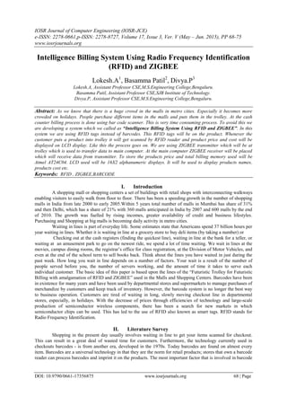 IOSR Journal of Computer Engineering (IOSR-JCE)
e-ISSN: 2278-0661,p-ISSN: 2278-8727, Volume 17, Issue 3, Ver. V (May – Jun. 2015), PP 68-75
www.iosrjournals.org
DOI: 10.9790/0661-17356875 www.iosrjournals.org 68 | Page
Intelligence Billing System Using Radio Frequency Identification
(RFID) and ZIGBEE
Lokesh.A1
, Basamma Patil2
, Divya.P3
Lokesh.A, Assistant Professor CSE,M.S.Engineering College,Bengaluru.
Basamma Patil, Assistant Professor CSE,SJB Institute of Technology.
Divya.P, Assistant Professor CSE,M.S.Engineering College,Bengaluru.
Abstract: As we know that there is a huge crowd in the malls in metro cities. Especially it becomes more
crowded on holidays. People purchase different items in the malls and puts them in the trolley. At the cash
counter billing process is done using bar code scanner. This is very time consuming process. To avoid this we
are developing a system which we called as “Intelligence Billing System Using RFID and ZIGBEE”. In this
system we are using RFID tags instead of barcodes. This RFID tags will be on the product. Whenever the
customer puts a product into trolley it will get scanned by RFID reader and product price and cost will be
displayed on LCD display. Like this the process goes on. We are using ZIGBEE transmitter which will be at
trolley which is used to transfer data to main computer. At the main computer ZIGBEE receiver will be placed
which will receive data from transmitter. To store the products price and total billing memory used will be
Atmel AT24C04. LCD used will be 16X2 alphanumeric displays. It will be used to display products names,
products cost etc.
Keywords: RFID , ZIGBEE,BARCODE
I. Introduction
A shopping mall or shopping centers a set of buildings with retail shops with interconnecting walkways
enabling visitors to easily walk from floor to floor. There has been a speeding growth in the number of shopping
malls in India from late 2000 to early 2005.Within 5 years total number of malls in Mumbai has share of 31%
and then Delhi, which has a share of 21% with 360 malls anticipated in India by 2007 and 600 malls by the end
of 2010. The growth was fuelled by rising incomes, greater availability of credit and business lifestyles.
Purchasing and Shopping at big malls is becoming daily activity in metro cities.
Waiting in lines is part of everyday life. Some estimates state that Americans spend 37 billion hours per
year waiting in lines. Whether it is waiting in line at a grocery store to buy deli items (by taking a number) or
Checking out at the cash registers (finding the quickest line), waiting in line at the bank for a teller, or
waiting at an amusement park to go on the newest ride, we spend a lot of time waiting. We wait in lines at the
movies, campus dining rooms, the registrar’s office for class registration, at the Division of Motor Vehicles, and
even at the end of the school term to sell books back. Think about the lines you have waited in just during the
past week. How long you wait in line depends on a number of factors. Your wait is a result of the number of
people served before you, the number of servers working, and the amount of time it takes to serve each
individual customer. The basic idea of this paper is based upon the lines of the ―Futuristic Trolley for Futuristic
Billing with amalgamation of RFID and ZIGBEE‖ used in the Malls and Shopping Centers. Barcodes have been
in existence for many years and have been used by departmental stores and supermarkets to manage purchases of
merchandize by customers and keep track of inventory. However, the barcode system is no longer the best way
to business operation. Customers are tired of waiting in long, slowly moving checkout line in departmental
stores, especially, in holidays. With the decrease of prices through efficiencies of technology and large-scale
production of semiconductor wireless components, there has been a search for new markets in which
semiconductor chips can be used. This has led to the use of RFID also known as smart tags. RFID stands for
Radio Frequency Identification.
II. Literature Survey
Shopping in the present day usually involves waiting in line to get your items scanned for checkout.
This can result in a great deal of wasted time for customers. Furthermore, the technology currently used in
checkouts barcodes - is from another era, developed in the 1970s. Today barcodes are found on almost every
item. Barcodes are a universal technology in that they are the norm for retail products; stores that own a barcode
reader can process barcodes and imprint it on the products. The most important factor that is involved in barcode
 