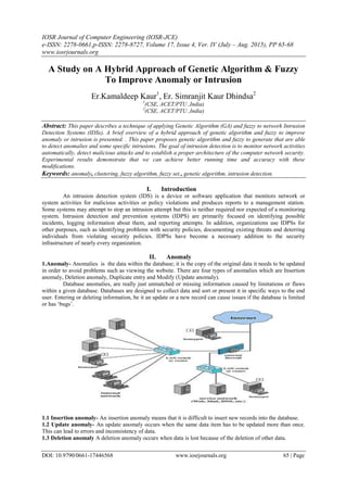IOSR Journal of Computer Engineering (IOSR-JCE)
e-ISSN: 2278-0661,p-ISSN: 2278-8727, Volume 17, Issue 4, Ver. IV (July – Aug. 2015), PP 65-68
www.iosrjournals.org
DOI: 10.9790/0661-17446568 www.iosrjournals.org 65 | Page
A Study on A Hybrid Approach of Genetic Algorithm & Fuzzy
To Improve Anomaly or Intrusion
Er.Kamaldeep Kaur1
, Er. Simranjit Kaur Dhindsa2
1
(CSE, ACET/PTU ,India)
2
(CSE, ACET/PTU ,India)
Abstract: This paper describes a technique of applying Genetic Algorithm (GA) and fuzzy to network Intrusion
Detection Systems (IDSs). A brief overview of a hybrid approach of genetic algorithm and fuzzy to improve
anomaly or intrusion is presented. . This paper proposes genetic algorithm and fuzzy to generate that are able
to detect anomalies and some specific intrusions. The goal of intrusion detection is to monitor network activities
automatically, detect malicious attacks and to establish a proper architecture of the computer network security.
Experimental results demonstrate that we can achieve better running time and accuracy with these
modifications.
Keywords: anomaly, clustering, fuzzy algorithm, fuzzy set., genetic algorithm, intrusion detection.
I. Introduction
An intrusion detection system (IDS) is a device or software application that monitors network or
system activities for malicious activities or policy violations and produces reports to a management station.
Some systems may attempt to stop an intrusion attempt but this is neither required nor expected of a monitoring
system. Intrusion detection and prevention systems (IDPS) are primarily focused on identifying possible
incidents, logging information about them, and reporting attempts. In addition, organizations use IDPSs for
other purposes, such as identifying problems with security policies, documenting existing threats and deterring
individuals from violating security policies. IDPSs have become a necessary addition to the security
infrastructure of nearly every organization.
II. Anomaly
1.Anomaly- Anomalies is the data within the database; it is the copy of the original data it needs to be updated
in order to avoid problems such as viewing the website. There are four types of anomalies which are Insertion
anomaly, Deletion anomaly, Duplicate entry and Modify (Update anomaly).
Database anomalies, are really just unmatched or missing information caused by limitations or flaws
within a given database. Databases are designed to collect data and sort or present it in specific ways to the end
user. Entering or deleting information, be it an update or a new record can cause issues if the database is limited
or has „bugs‟.
1.1 Insertion anomaly- An insertion anomaly means that it is difficult to insert new records into the database.
1.2 Update anomaly- An update anomaly occurs when the same data item has to be updated more than once.
This can lead to errors and inconsistency of data.
1.3 Deletion anomaly A deletion anomaly occurs when data is lost because of the deletion of other data.
 