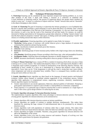 A Study on A Hybrid Approach of Genetic Algorithm & Fuzzy To Improve Anomaly or Intrusion
DOI: 10.9790/0661-17446568 www.iosrjournals.org 66 | Page
III. Techniques Of Intrusion Detection
1. Clustering-Clustering can be considered the most important unsupervised learning problem; so, as every
other problem of this kind, it deals with finding a structure in a collection of unlabeled data.
A loose definition of clustering could be “the process of organizing objects into groups whose members are
similar in some way”. A cluster is a collection of objects which are “similar” between them and are “dissimilar”
to the objects belonging to other clusters.
1.1 Goal of Clustering-The goal of clustering is to determine the intrinsic grouping in a set of unlabeled data.
But how to decide what constitutes a good clustering? It can be shown that there is no absolute “best” criterion
which would be independent of the final aim of the clustering. Consequently, it is the user which must supply
this criterion, in such a way that the result of the clustering will suit their needs. For instance, we could be
interested in finding representatives for homogeneous groups (data reduction), in finding “natural clusters” and
describe their unknown properties (“natural” data types), in finding useful and suitable groupings (“useful” data
classes) or in finding unusual data objects (outlier detection).
1.2 Possible Applications- Clustering algorithms can be applied in many fields, for instance:
 Marketing: finding groups of customers with similar behavior given a large database of customer data
containing their properties and past buying records;
 Biology: classification of plants and animals given their features;
 Libraries: book ordering;
 Insurance: identifying groups of motor insurance policy holders with a high average claim cost; identifying
frauds;
 City-planning: identifying groups of houses according to their house type, value and geographical location;
 Earthquake studies: clustering observed earthquake epicenters to identify dangerous zones;
 WWW: document classification; clustering weblog data to discover groups of similar access patterns.
1.3 Fuzzy C-Means Clustering-Fuzzy c-means (FCM) is a method of clustering which allows one piece of data
to belong to two or more clusters. This method (developed by Dunn in 1973 and improved by Bezdek in 1981)
is frequently used in pattern recognition. It is based on minimization of the following objective function. The
membership of fuzzy variable in a fuzzy set is determined by a function that produces values within the
interval(0,1). Fuzzy rules can be “if the temperature is cold and the wind is strong than wear warm clothes”
where temperature and wind are antecedent fuzzy variables. Wear is a consequent fuzzy variables and cold,
strong and warm clothes are fuzzy sets.
2. Genetic Algorithm-Genetic algorithm use ideas based on the language of natural genetics and biological
evolution. Genetic allows humans to contribute solution suggestions to the evolutionary process. Genetic
algorithm finds application in computational science, engineering, economics, chemistry, manufacturing.
Genetic algorithm requires two functions-
 Genetic representation-it can encode appearance, behaviour, physical qualities of individuals. Designing a
good genetic representation is expensive and evolvable is a hard problem in evolutionary computation.
 Fitness function- it is a particular type of objective function that is used to summarize as a single figure of
merit. It flow close a given design solution is to achieving the set aims.
2.1 Genetic Algorithm Advantages To Intrusion Detection Systems
The implementation of genetic algorithms offers many advantages to intrusion detection systems. The benefits
of using genetic algorithms for intrusion detection can be summarized as:
 Genetic algorithms offer intrusion detection systems an intrinsic parallelism.
 Genetic algorithms are capable of working in multiple directions simultaneously. This makes them
beneficial for analyzing the huge volumes of multi-dimensional data to be processed by an intrusion
detection system.
 Genetic algorithms work with populations of solutions rather than a single solution. This makes them
suitable for behaviour based intrusion detection, where the behaviour attributes may exhibit varying values.
 Genetic algorithms are highly re-trainable. Therefore, using genetic algorithms for intrusion detection will
add to the adaptability of the system.
 Genetic algorithms evolve over time by using crossover and mutation. Property of evolving over time
makes them a good choice for dynamic rule generation.
 