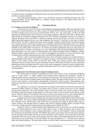 Web-Based Location-Aware System Architecture for Combating Electoral Criminal Activities…
DOI: 10.9790/0661-17555559 www.iosrjournals.org 56 | Page
two factors in place, development of dedicated location awareness platforms for detecting and reporting criminal
activities is of great importance.
This research paper proposes a client / server architecture solution for combating electoral crime. This
proposed platform will be implemented as a software security assistant to the Nigeria police force for
metropolitan crime control.
II. Literature Review
2.1 Location-Aware Service Platform
Location-aware is one of the drivers of the ubiquitous computing paradigm. With sales of hardware and
software for Location Based Services (LBS) of about 175 million EUR in Western Europe in 2008, the market
for LBS is rapidly growing and may exceed 560 million EUR by 2011. The major driver of LBS is the GPS
technology in mobile phones, where 40% of the smart phones shipped in 2008 have GPS built-in. Besides GPS,
LBS can also be achieved by mapping GSM cell ids or WiFi networks to geographic locations (e.g. Google or
Skyhook Wireless). While most LBS are offering navigation and routing services, and come in the form of
highly specialized hardware devices (e.g. from companies like Garmin or TomTom), a wide range of mobile
phone software for LBS is rapidly entering the market. Popular examples include friends’ tracking and tracing
(e.g. Google Latitude1), tourist and city guides (e.g. wikitude2), and location-based safety advice (e.g. iSafe3).
Although all these applications offer specific functions to mobile phone users, and need to be downloaded and
installed on the mobile phone “one-by-one”, all of them are actually implementing the exact same process of
accessing the device’s location, transferring it to a server application, and receiving and displaying the location-
based information. The wide range of mobile platforms (e.g. different Symbian editions, Blackberry, iPhone,
Windows Mobile, Google Android, etc.) and software development environments, as well as the fast life cycle
of mobile phones and their operating systems make such distribution approach an expensive task.
However, today’s commercial applications in the context of location awareness are usually limited to a
dedicated purpose and scenario. Examples are navigation systems, combining GPS position data with motion
sensors of the vehicle, traced within an electronic map. Traffic jam warning systems with GSM-based
information delivery already utilize location information from the GSM cellular structure. In-house localization
technology provides knowledge about the vicinity where staff or equipment is located. As these examples show,
the scenarios are spread over separate, sometimes dedicated, devices due to lack of general integration and a
unifying platform.
2.2 Computerized Crime Detection and Criminal Tracking Systems
The advancement of computer technologies has led to more effective ways of detecting and fighting
crime in a given society [5]
. Today, engineers and researchers have proposed and developed a number of
computer based systems, especially for crime detection and reporting. This section presents an overview of
some of the most powerful computer based crime fighting systems developed within the past few years. The
overview pays attention to functionalities and principles of operations of these systems. Crime Stoppers, New
Orleans has launched a new free mobile crime-fighting application for Android and iPhone platforms, called Tip
Submit [6]
.
The application was created by Tip Soft and Crime Reports and is known to be the first anonymous top
submission mobile software. By design, Tip Submit allows citizens to submit crime tips to Crime stoppers
securely and anonymously. The system identifies tipsters by their tip number only, which it assigns to the tip.
The Mobile App allows tipsters to upload photos or video and is able to send the location of the video by a GPS
locator. Other key feature of Tip Submit is that, it has no limits on the amount of text as with sending SMS text
messages. Also, it maintains two-way dialogue and real-time chat between the tipster and Crime stoppers.
Engineers in the University of Virginia have development software which helps the Police easily access
crime data online. The system, called Webcast allows establish trends on the data, showing the types of crimes
that commonly occur, and the places with which they are associated. By typing in specific dates, types of
crimes, locations, and selecting names of weapons used, Web-Cat produces graphs, reports, and maps of high
crime areas. Another powerful computer based crime fighting tools is Mobile Vic PD [6]
.
Mobile Vic PD is a recently released mobile application, by the Victoria Police in Canada for fighting
crime. The mobile application can be used to report minor crimes. It offers anonymous tips to police, stay
updated on crimes in progress, receive missing child reports or check on stolen property. Accurint is produced
by LexixNenxis for the iphone and ipad. This Mobile app connects government and law enforcement agencies
to more than thirty billion public records and critical investigative tools needed to verify information in the field,
and rapidly follow-up on new leads as they develop. The most widely used tactical led generation tool for law
enforcement in the United States is Cop Link Mobile Plus app, developed by i2 [7]
. The app runs on iphones,
ipads and Android platforms. The app enables officers to achieve better situational awareness with automated
 