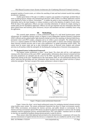 Web-Based Location-Aware System Architecture for Combating Electoral Criminal Activities…
DOI: 10.9790/0661-17555559 www.iosrjournals.org 57 | Page
geospatial searches of recent events, as it allows the searching of state and local criminal records from multiple
jurisdictions’ databases.
Another great feature of the app is its ability to organize vast quantities of seemingly unrelated data to
assist in making tactical, strategic and command-level decisions. IPOL-mobile is an iPhone application used for
crime fighting by Police in Geneva, Switzerland [6]
. It enables the police to have immediate access to various
information such as the latest burglary or violence incident as well as the identities of culprits of such crimes.
With the help of this application, officers can track ownership information of vehicles by simply entering its
number plate into the Smartphone application. Officers can also get important real time information about their
duties (patrol hours and location), police directories, lawyers and translators and their availability hours using
the application.
III. Methodology
This research paper proposes a system architectural design of a web based location-aware system
infrastructure for combating electoral crimes in Nigeria to assist Independent National Electoral Commission
(INEC) officials and the general public fight electoral criminal activities like snatching of electoral ballot boxes,
permanent voters card (PVC) readers, computers and so on within a given metropolis. The infrastructure also
serves as a common platform for both the INEC and the general public to interact and exchange information
about electoral criminal activities and to track crime perpetrators via global positioning system (GPS). The
system must be ensure ready and up to date information access of electoral crime suspects and criminal
activities in all localities within the metropolis for facilitating the tracking down of electoral crime perpetrators.
3.1 The Proposed System Architectural Framework
The propose system architecture is client / server based. The client side will be a web application
running on the client devices of the users (INEC / general public). Information about electoral criminal activities
and crime perpetrators are uploaded onto the server by the INEC and partly by the general public remotely.
Application running on the users’ handheld device like smart phones, PDA, etc will communicate directly to the
server; retrieving and providing real time information about electoral crime and criminal activities of places
within the metropolis. The basic concept of the system architecture is shown in figure 1.
Figure 1 Propose system architectural framework
Figure 1 shows the client / server based architectural system for combating electoral criminal activities
using location aware system. The system architectural framework has three (3) major environments namely:
INEC Office environment, environment for election activities, and public domain or environment. In the
election activities environment special GPS sensors are placed on physical equipment or devices like the laptop
computers used for registration exercise, electoral ballot boxes, PVC card readers / machines and so on should
in case they are snatched by hoodlums during election periods or stolen by thieves.
These sensors when fully deployed and activated on the electoral devices / components will ensure the
real time transmission of signals between the devices or components they are installed on and the server within
 