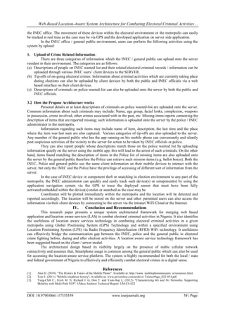 Web-Based Location-Aware System Architecture for Combating Electoral Criminal Activities…
DOI: 10.9790/0661-17555559 www.iosrjournals.org 58 | Page
the INEC office. The movement of these devices within the electoral environment or the metropolis can easily
be tracked at real time as the case may be via GPS and the developed application on server side application.
In the INEC office / general public environment, users can perform the following activities using the
system by upload:
1. Upload of Crime Related Information:
There are three categories of information which the INEC / general public can upload onto the server
resident in their environment. The categories are as follows:
(a) Descriptions of people on INEC wanted list and their related electoral criminal records / information can be
uploaded through various INEC users’ client devices to the SERVER.
(b) Tip-offs of on-going electoral crimes: Information about criminal activities which are currently taking place
during elections can also be uploaded by client devices by both the public and INEC officials via a web
based interface on their client devices.
(c) Descriptions of criminals on police wanted-list can also be uploaded onto the server by both the public and
INEC officials.
3.2 How the Propose Architecture works
Personal details or at least descriptions of criminals on police wanted-list are uploaded onto the server.
Common information about such criminals may include: Name, age group, facial looks, complexion, weapons
in possession, crime involved, other crimes associated with in the past, etc. Missing items reports containing the
description of items that are reported missing; such information is uploaded onto the server by the police / INEC
administrator in the metropolis.
Information regarding such items may include name of item, description, the last time and the place
where the item was last seen are also captured. Various categories of tip-offs are also uploaded to the server.
Any member of the general public who has the app running on his mobile phone can conveniently and silently
post suspicious activities of the vicinity to the server for action to be taken by INEC officials or police.
They can also report people whose descriptions match those on the police wanted list by uploading
information quietly on the server using the mobile app, this will lead to the arrest of such criminals. On the other
hand, items found matching the description of items in the Police list of missing items are also uploaded onto
the server by the general public therefore the Police can retrieve such mission items (e.g. ballot boxes). Both the
INEC, Police and general public use the same client information on their mobile devices to interact with the
server, but only the INEC and the Police have the privilege of accessing of different sort of information from the
server.
In the case of INEC device or component theft or snatching in election environment to any part of the
metropolis, the INEC administrator can quickly and easily track such device(s) or component(s) by using the
application navigation system via the GPS to trace the deployed sensor that must have been fully
activated/embedded within the device(s) stolen or snatched as the case may be.
Coordinates will be plotted immediately within the metropolis and the location will be detected and
reported accordingly. The location will be stored on the server and other permitted users can also access the
information via their client devices by connecting to the server via the intranet WiFi Cloud or the Internet.
IV. Conclusion and Recommendations
This research paper presents a unique system architectural framework for merging web based
application and location aware services (LAS) to combat electoral criminal activities in Nigeria. It also identifies
the usefulness of location aware services technology in combating electoral criminal activities in a given
metropolis using Global Positioning System (GPS) Technology and within a specified environment using
Location Positioning System (LPS) via Radio Frequency Identification (RFID) WiFi technology. It usefulness
can effectively bridge the communication gap between the INEC, police and the general public in electoral
crime fighting before, during and after election activities. A location aware service technology framework has
been suggested based on the client / server model.
The architectural design based its viability largely on the presence of stable cellular network
connectivity and assumes that, Smartphone usage is common among the general public which can also be used
for accessing the location-aware service platform. The system is highly recommended for both the local / state
and federal government of Nigeria to effectively and efficiently combat electoral crimes in a digital sense.
References
[1]. Alan D. (2010). "The History & Future of the Mobile Phone". Available at: http://www. mobilephonemuseum. ie/resources.html.
[2]. Tom F. (2011). "Mobile telephone history", Available at: www.privateline.com/archive/ TelenorPage_022-034.pdf.
[3]. Yung-Chih C., Erich M. N, Richard J. G, Don T. and Yeon-Sup L. (2012). "Characterizing 4G and 3G Networks: Supporting
Mobility with Multi-Path TCP". UMass Amherst Technical Report: UM-CS-022
 