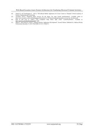Web-Based Location-Aware System Architecture for Combating Electoral Criminal Activities…
DOI: 10.9790/0661-17555559 www.iosrjournals.org 59 | Page
[4]. Jintana K. and Vatcharaporn E . (2011). "SOA-Based Mobile Application for Crime Control in Thailand", World Academy of
Science, Engineering and Technology.
[5]. Accenture (2013), "Preparing police services for the future: Six steps toward transformation", Available online at:
http://www.accenture.com/us-en/landingpages/Documents/13-1583/download/preparing-police-services-for- the-future.pdf
[6]. Paul H and Luis G. (2007). "Can Computers Help Police fight crime? CentrePieceWinter", Available at:
http://cep.lse.ac.uk/pubs/download/cp24 7.pdf
[7]. Shane C, and Lauren D. (2010). "Android Wireless Application Development", Second Edition, Published by Addison-Wesley
Professional, December 15, 2010. Web ISBN-10: 0-13- 248447-1
 