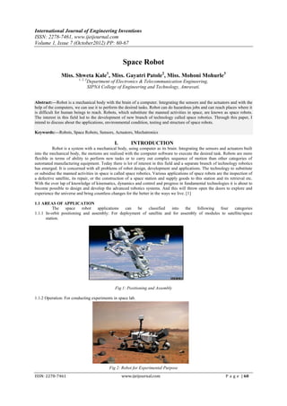 International Journal of Engineering Inventions
ISSN: 2278-7461, www.ijeijournal.com
Volume 1, Issue 7 (October2012) PP: 60-67


                                                      Space Robot
               Miss. Shweta Kale1, Miss. Gayatri Patole2, Miss. Mohoni Mohurle3
                          1, 2, 3
                                    Department of Electronics & Telecommunication Engineering,
                                    SIPNA College of Engineering and Technology, Amravati.


Abstract:––Robot is a mechanical body with the brain of a computer. Integrating the sensors and the actuators and with the
help of the computers, we can use it to perform the desired tasks. Robot can do hazardous jobs and can reach places where it
is difficult for human beings to reach. Robots, which substitute the manned activities in space, are known as space robots.
The interest in this field led to the development of new branch of technology called space robotics. Through this paper, I
intend to discuss about the applications, environmental condition, testing and structure of space robots.

Keywords:––Robots, Space Robots, Sensors, Actuators, Mechatronics

                                                 I.       INTRODUCTION
          Robot is a system with a mechanical body, using computer as its brain. Integrating the sensors and actuators built
into the mechanical body, the motions are realized with the computer software to execute the desired task. Robots are more
flexible in terms of ability to perform new tasks or to carry out complex sequence of motion than other categories of
automated manufacturing equipment. Today there is lot of interest in this field and a separate branch of technology robotics
has emerged. It is concerned with all problems of robot design, development and applications. The technology to substitute
or subsidise the manned activities in space is called space robotics. Various applications of space robots are the inspection of
a defective satellite, its repair, or the construction of a space station and supply goods to this station and its retrieval etc.
With the over lap of knowledge of kinematics, dynamics and control and progress in fundamental technologies it is about to
become possible to design and develop the advanced robotics systems. And this will throw open the doors to explore and
experience the universe and bring countless changes for the better in the ways we live. [1]

1.1 AREAS OF APPLICATION
          The    space    robot   applications  can  be    classified   into    the  following  four    categories
1.1.1 In-orbit positioning and assembly: For deployment of satellite and for assembly of modules to satellite/space
      station.




                                                 Fig 1: Positioning and Assembly

1.1.2 Operation: For conducting experiments in space lab.




                                              Fig 2: Robot for Experimental Purpose
ISSN: 2278-7461                                       www.ijeijournal.com                                        P a g e | 60
 
