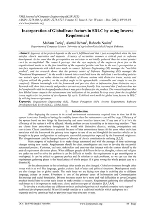 IOSR Journal of Computer Engineering (IOSR-JCE)
e-ISSN: 2278-0661,p-ISSN: 2278-8727, Volume 17, Issue 6, Ver. IV (Nov – Dec. 2015), PP 89-94
www.iosrjournals.org
DOI: 10.9790/0661-17648994 www.iosrjournals.org 89 | Page
Incorporation of GlobalIssue factors in SDLC by using Inverse
Requirement
Maham Tariq1
, Akmal Rehan2
, Raheela Nasim3
Department of Computer Science University of AgricultureFaisalabad Punjab, Pakistan.
Abstract: Approval of the project depends on the user's fulfillment and that is just accomplished when the item
satisfies client's necessities and requests. Accuracy of necessities assumes a critical part in software
development. In the event that the prerequisites are not clear or not totally gathered then the actual product
can't be accomplished. The research portrays that the vast majority of the engineers focus just to the
organizational needs or to the functionalities of the requested product and less to the user’s prerequisites or
interface requirements with which user needs to connect. Software Engineering (SE) manages the "workable
product", and the research shows that the primary center of Software Engineering (SE) manages the
"Functional Requirements". As the world is turned into a worldwide town the end client is not breaking point to
one nation's space but rather distinctive individuals of diverse nations with distinctive trusts, society and
religions utilized the product, so the artifact ought to be approachable, reasonable and simple to use for
everybody. Human intermingle with the framework and perceive data or information from distinctive ways.
Research will show that a mostly end products are not very user friendly. It is reasoned that if end user does not
feel comfortable with the designedproduct then it may get to be fiasco for the product. The researchexplores that
how Global issues impacts the advancement and utilization of the product.To keep away from the lossglobal
issues ought to be the portion of development life cycle. Exhibited work meld the global issue factors in SDLC
by utilizing inverserequirement.
Keywords: Requirement Engineering (RE), Human Perception (HP), Inverse Requirement, Software
Development Life Cycle (SDLC), Global Issues.
I. Introduction
After deploying the system in its actual environment maintenance required time to time but if the
system is not user friendly or having the usability issues then the maintenance cost will be large. Efficiency of
the system based on two things its functionality and users interface interaction. If any one of it is lack the
efficiency of the system it will be affected. Mostly problem occurs in usability or in interacting interface. There
are clients from everywhere throughout the world with distinctive dialects, society, prerequisites and
convictions. Client contribution is essential because of later convenience issues.At the point when end-client
associates with the framework the primary issue happen in ease of use and thoughtful the interface which can be
brought on by poor configuration or inadequate non-useful prerequisites expected by the framework originator.
This disappointment could be happen because of absence of client's contribution in outlining [1,2,3].
Main purpose of technology is to make things automated and with the passage of time technology
changes setting new trends. Requirements should be clear, unambiguous and sure to develop the successful
automated product. Customer, end user, stakeholder and everyone that interact with the system should be the
part of requirement elicitation phase. When different people of different believes, thoughts, culture and religion
are under one roof to solve the problem it can be difficult to handle the requirements to get unambiguous or
overlapped. It can be critical to generate perfect and fit solution to such problems, so we can say that the
requirement gathering phase is the based phase of whole project if it goes wrong the whole project can be a
disaster[4].
As the advancement in the technology other trends are also changed. Global environment brought other
issues with it as well like language, gender, culture, lack of rules and political situations. Development trends
are also change due to global trends. The main issue we are facing now days is usability due to different
language, culture or norms. E-business is one of the primary cases of Information and Communication
Technology and social boundaries. Diverse business sector have more and real difficulties to cover.Designed
product should have to cover such issues to make product a success. Requirement gathering also affected by
such issues so it is important to make user, client, and investor part of elicitation [5,6,7,8,9].
To develop a product there are different methods and techniquesbut each method comprise basic steps of
traditional development model. Waterfall model consider as a traditional model in which each phase in a
sequence and you cannot go back to previous stage once you pass to next.
 