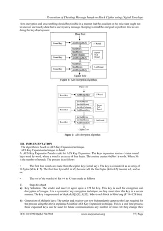 Prevention of Cheating Message based on Block Cipher using Digital Envelope
DOI: 10.9790/0661-17667582 www.iosrjournals.org 77 | Page
Here encryption and unscrambling should be possible in a manner that the assailant or the miscreant ought not
to uncover our touchy data that is our mystery message. Keeping in mind the end goal to perform this we are
doing the key development.
IIII. IMPLEMENTATION
The algorithm is based on AES Key Expansion technique.
AES Key Expansion technique in detail.
A. AES Key Expansion Pseudo code for AES Key Expansion: The key- expansion routine creates round
keys word by word, where a word is an array of four bytes. The routine creates 4x(Nr+1) words. Where Nr
is the number of rounds. The process is as follows
• The first four words are made from the cipher key (initial key). The key is considered as an array of
16 bytes (k0 to k15). The first four bytes (k0 to k3) become w0, the four bytes (k4 to k7) become w1, and so
on.
• The rest of the words (wi for i=4 to 43) are made as follows
C. Steps Involved
a) Key Selection: The sender and receiver agree upon a 128 bit key. This key is used for encryption and
decryption of images. It is a symmetric key encryption technique, so they must share this key in a secure
manner. The key is represented as blocks k[0],k[1]...k[15]. Where each block is 8bits long (8*16=128 bits).
b) Generation of Multiple keys: The sender and receiver can now independently generate the keys required for
the process using the above explained Modified AES Key Expansion technique. This is a one time process;
these expanded keys can be used for future communications any number of times till they change their
 