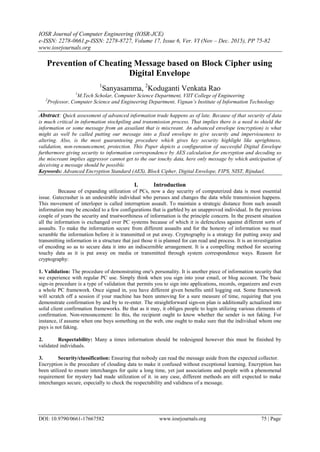 IOSR Journal of Computer Engineering (IOSR-JCE)
e-ISSN: 2278-0661,p-ISSN: 2278-8727, Volume 17, Issue 6, Ver. VI (Nov – Dec. 2015), PP 75-82
www.iosrjournals.org
DOI: 10.9790/0661-17667582 www.iosrjournals.org 75 | Page
Prevention of Cheating Message based on Block Cipher using
Digital Envelope
1
Sanyasamma, 2
Koduganti Venkata Rao
1
M.Tech Scholar, Computer Science Department, VIIT College of Engineering
2
Professor, Computer Science and Engineering Department, Vignan’s Institute of Information Technology
Abstract: Quick assessment of advanced information trade happens as of late. Because of that security of data
is much critical in information stockpiling and transmission process. That implies there is a need to shield the
information or some message from an assailant that is miscreant. An advanced envelope (encryption) is what
might as well be called putting our message into a fixed envelope to give security and imperviousness to
altering. Also, is the most guaranteeing procedure which gives key security highlight like uprightness,
validation, non-renouncement, protection. This Paper depicts a configuration of successful Digital Envelope
furthermore giving security to information correspondence by AES calculation for encryption and decoding so
the miscreant implies aggressor cannot get to the our touchy data, here only message by which anticipation of
deceiving a message should be possible.
Keywords: Advanced Encryption Standard (AES), Block Cipher, Digital Envelope, FIPS, NIST, Rijndael,
I. Introduction
Because of expanding utilization of PCs, now a day security of computerized data is most essential
issue. Gatecrasher is an undesirable individual who peruses and changes the data while transmission happens.
This movement of interloper is called interruption assault. To maintain a strategic distance from such assault
information may be encoded to a few configurations that is garbled by an unapproved individual. In the previous
couple of years the security and trustworthiness of information is the principle concern. In the present situation
all the information is exchanged over PC systems because of which it is defenceless against different sorts of
assaults. To make the information secure from different assaults and for the honesty of information we must
scramble the information before it is transmitted or put away. Cryptography is a strategy for putting away and
transmitting information in a structure that just those it is planned for can read and process. It is an investigation
of encoding so as to secure data it into an indiscernible arrangement. It is a compelling method for securing
touchy data as it is put away on media or transmitted through system correspondence ways. Reason for
cryptography:
1. Validation: The procedure of demonstrating one's personality. It is another piece of information security that
we experience with regular PC use. Simply think when you sign into your email, or blog account. The basic
sign-in procedure is a type of validation that permits you to sign into applications, records, organizers and even
a whole PC framework. Once signed in, you have different given benefits until logging out. Some framework
will scratch off a session if your machine has been unmoving for a sure measure of time, requiring that you
demonstrate confirmation by and by to re-enter. The straightforward sign-on plan is additionally actualized into
solid client confirmation frameworks. Be that as it may, it obliges people to login utilizing various elements of
confirmation. Non-renouncement: In this, the recipient ought to know whether the sender is not faking. For
instance, if assume when one buys something on the web, one ought to make sure that the individual whom one
pays is not faking.
2. Respectability: Many a times information should be redesigned however this must be finished by
validated individuals.
3. Security/classification: Ensuring that nobody can read the message aside from the expected collector.
Encryption is the procedure of clouding data to make it confused without exceptional learning. Encryption has
been utilized to ensure interchanges for quite a long time, yet just associations and people with a phenomenal
requirement for mystery had made utilization of it. in any case, different methods are still expected to make
interchanges secure, especially to check the respectability and validness of a message.
 