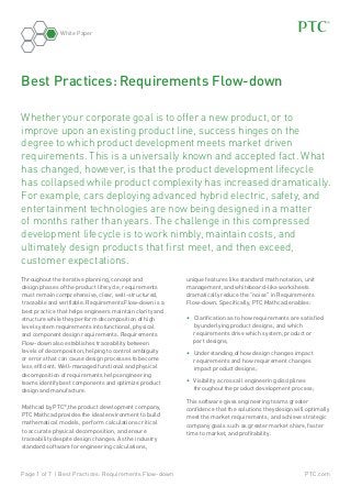 White Paper

Best Practices: Requirements Flow-down
Whether your corporate goal is to offer a new product, or to
improve upon an existing product line, success hinges on the
degree to which product development meets market driven
requirements. This is a universally known and accepted fact. What
has changed, however, is that the product development lifecycle
has collapsed while product complexity has increased dramatically.
For example, cars deploying advanced hybrid electric, safety, and
entertainment technologies are now being designed in a matter
of months rather than years. The challenge in this compressed
development lifecycle is to work nimbly, maintain costs, and
ultimately design products that first meet, and then exceed,
customer expectations.
Throughout the iterative planning, concept and
design phases of the product lifecycle, requirements
must remain comprehensive, clear, well-structured,
traceable and verifiable. Requirements Flow-down is a
best practice that helps engineers maintain clarity and
structure while they perform decomposition of high
level system requirements into functional, physical
and component design requirements. Requirements
Flow-down also establishes traceability between
levels of decomposition, helping to control ambiguity
or errors that can cause design processes to become
less efficient. Well-managed functional and physical
decomposition of requirements helps engineering
teams identify best components and optimize product
design and manufacture.
Mathcad by PTC®,the product development company,
PTC Mathcad provides the ideal environment to build
mathe­ atical models, perform calculations critical
m
to accurate physical decomposition, and ensure
traceability despite design changes. As the industry
standard software for engineering calculations,

Page 1 of 7 | Best Practices: Requirements Flow-down

unique features like standard math notation, unit
management, and whiteboard-like worksheets
dramatically reduce the “noise” in Requirements
Flow-down. Specifically, PTC Mathcad enables:
•	 Clarification as to how requirements are satisfied
by underlying product designs, and which
requirements drive which system, product or
part designs;
•	 Understanding of how design changes impact
requirements and how requirement changes
impact product designs;
•	 Visibility across all engineering disciplines
throughout the product development process;
This software gives engineering teams greater
confidence that the solutions they design will optimally
meet the market requirements, and achieve strategic
company goals such as greater market share, faster
time to market, and profitability.

PTC.com

 
