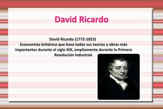 David Ricardo 
David Ricardo (1772-1823) 
Economista británico que baso todas sus teorías y obras más 
importantes durante el siglo XIX, ampliamente durante la Primera 
Revolución Industrial. 
 
