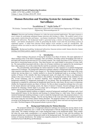 International Journal of Engineering Inventions
e-ISSN: 2278-7461, p-ISSN: 2319-6491
Volume 2, Issue 10 (June 2013) PP: 58-61
www.ijeijournal.com Page | 58
Human Detection and Tracking System for Automatic Video
Surveillance
Swathikiran S.1
, Sajith Sethu P.2
1
PG Scholar, 2
Assistant Professor, Department of Electronics & Communication Engineering, SCT College of
Engineering, Thiruvananthapuram-18
Abstract: Detection and tracking of humans in a video has great potential applications. The paper proposes a
novel scheme for performing automated human detection and tracking in videos. The method consist of two
steps namely, motion detection and human – non human classification. Motion detection is done by performing
background subtraction. The background model is generated using a mixture of Gaussian distributions. The
human – non human classification is done by generating the feature vector from the local binary pattern of
segmented regions. A radial basis function based support vector machine is used for classification. The
proposed scheme was tested on some test videos and was able to detect and track human figures with acceptable
accuracy.
Keywords: Background modeling, background subtraction, Gaussian mixture model, human detection, human
tracking, local binary pattern, support vector machine
I. Introduction
Object tracking is the process of tracing the location of an object of interest. The main application of
object tracking comes in the field of automatic video surveillance. Nowadays almost all buildings and roads are
provided with closed circuit television (CCTV) security cameras. The visuals from these CCTV cameras serve a
great deal in monitoring human activities. Thus these become very much helpful in prevention of crime, theft,
etc. The main problem associated with this is that a lot of human workforces are required for the monitoring of
these video sequences. It is in this context that the need for an automatic surveillance system arises.
The conventionally used technique for motion detection in video sequences is to perform background
subtraction [5] technique. The background subtraction technique subtracts a background mask from each of the
video sequences and detects if there is any change in it. The simplest background mask is the image of the scene
without any moving object in it. Another method is to choose the background mask as an average of first N
number of frames of the video[8]. But these background masks will simply fail if there is any illumination
change in the scene of interest. So as a solution to this problem, the background mask will be modeled [1]. For
this, several techniques such as statistical modeling, fuzzy background modeling [6], neural network
background modeling [7], background clustering[1], etc are present. Once the background is modeled and the
foreground is computed by subtracting the background mask from the video frame, the next step is to determine
whether the foreground contains any object of interest. For this an object recognition technique has to be used.
In the human detection and tracking system, the object of interest is humans. Several techniques have been
proposed for detecting a human figure in an image such as histogram of oriented gradients [9], partial least
squares analysis [10], Haar-cascade classifier[11], etc.
The proposed method combines an adaptive statistical background modeling[2] technique and a local
binary pattern[3] feature for the detection and locating of a human being in a video scene. Since an adaptive
statistical background modeling technique is used to model the background mask, the proposed scheme is very
much resistant to illumination changes. Also the moving objects in the scene are further classified as human or
non human using the local binary pattern feature descriptor. The proposed scheme is also resilient to changes
occurring in the background scene over time and thus it can successfully detect and track moving human figures
in a video. The block diagram of the proposed scheme is given in Fig. 1
II. Background Subtraction for Motion Detection
The proposed method uses a background subtraction technique for locating the moving objects in the
scene. Background subtraction uses a model of the background to find the foreground objects present in the
video frame. The simplest technique uses a static background image as the background model. These models
fail when the scene under consideration is of varying illumination. In order to cope with this problem, the
proposed method uses a statistical background model as the background mask. The model is constructed from a
mixture of Gaussian distributions. The method was originally proposed by Grimson and Stauffer[12] and later
modified by KaewTraKulPong and Bowden[2].
 