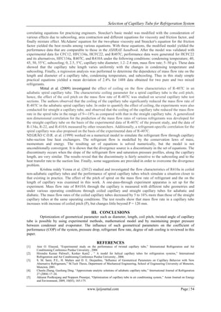 Selection of Capillary Tube for Refrigeration System
www.ijeijournal.com Page | 54
correlating equations for practicing engineers. Stoecker's basic model was modified with the consideration of
various effects due to subcooling, area contraction and different equations for viscosity and friction factor, and
finally mixture effect. McAdams' equation for the two-phase viscosity and Stoecker's equation for the friction
factor yielded the best results among various equations. With these equations, the modified model yielded the
performance data that are comparable to those in the ASHRAE handbook. After the model was validated with
experimental data for CFC12, HFC134a, HCFC22, and R407C, performance data were generated for HCFC22
and its alternatives, HFC134a, R407C, and R410A under the following conditions: condensing temperature; 40,
45, 50, 55°C, subcooling; 0, 2.5, 5°C, capillary tube diameter; 1.2–2.4 mm, mass flow rate; 5–50 g/s. These data
showed that the capillary tube length varies uniformly with the changes in condensing temperature and
subcooling. Finally, a regression analysis was performed to determine the dependence of mass flow rate on the
length and diameter of a capillary tube, condensing temperature, and subcooling. Thus in this study simple
practical equations yielded a mean deviation of 2.4% for 1488 data obtained for two pure and two mixed
refrigerants.
Mittal et al. (2009) investigated the effect of coiling on the flow characteristics of R-407C in an
adiabatic spiral capillary tube. The characteristic coiling parameter for a spiral capillary tube is the coil pitch;
hence, the effect of the coil pitch on the mass flow rate of R-407C was studied on several capillary tube test
sections. The authors observed that the coiling of the capillary tube significantly reduced the mass flow rate of
R-407C in the adiabatic spiral capillary tube. In order to quantify the effect of coiling, the experiments were also
conducted for straight a capillary tube, and observed that the coiling of the capillary tube reduced the mass flow
rate in the spiral tube in the range of 9―18% as compared with that in the straight capillary tube. A generalized
non dimensional correlation for the prediction of the mass flow rates of various refrigerants was developed for
the straight capillary tube on the basis of the experimental data of R-407C of the present study, and the data of
R-134a, R-22, and R-410A measured by other researchers. Additionally, a refrigerant-specific correlation for the
spiral capillary was also proposed on the basis of the experimental data of R-407C.
NEGRÃO C.O.R. et al. (1999) worked on a numerical model to simulate the refrigerant flow through capillary
tube-suction line heat exchangers. The refrigerant flow is modelled by the conservation laws of mass,
momentum and energy. The resulting set of equations is solved numerically, but the model is not
unconditionally convergent. It is shown that the divergence source is a discontinuity in the set of equations. The
discontinuity occurs when the slope of the refrigerant flow and saturation pressure profiles, along the capillary
length, are very similar. The results reveal that the discontinuity is fairly sensitive to the subcooling and to the
heat transfer rate to the suction line. Finally, some suggestions are provided in order to overcome the divergence
problem.
Krishna reddy Venna et al. (2012) studied and investigated the flow characteristics of R410a in coiled
non-adiabatic capillary tubes and the performance of spiral capillary tubes which simulate a situation closer to
that existing in practice. The effect of the pitch of spiral on the mass flow rate of refrigerant and the on the
length of capillary was examined in this work. A one-pass-through experiment apparatus is set up for the
experiment. Mass flow rate of R410A through the capillary is measured with different tube geometries and
under various operating conditions through coiled capillary and straight capillary tubes for adiabatic and
diabatic. The mass flow rates of the coiled capillary tubes decreased by 5 to 16% more than those of the straight
capillary tubes at the same operating conditions. The test results show that mass flow rate in a capillary tube
increases with increase of coiled pitch (P), but changes little beyond P = 120 mm.
III. CONCLUSIONS
Optimization of geometrical parameter such as diameter, length, coil pitch, twisted angle of capillary
tube is possible by using experimental methods, mathematical model and by maintaining proper pressure
between condenser and evaporator. The influence of such geometrical parameters on the coefficient of
performance (COP) of the system, pressure drop, refrigerant flow rate, degree of sub cooling is reviewed in this
paper.
REFERENCES
[1]. Amr O. Elsayed, “Experimental study on the performance of twisted capillary tube,” International Refrigeration and Air
Conditioning Conference Purdue University , 2006
[2]. Hirendra Kumar Paliwal1, Keshav Kant2 , “ A model for helical capillary tubes for refrigeration systems,” International
Refrigeration and Air Conditioning Conference Purdue University , 2006
[3]. S. M. Sami, P.E., H. Maltais and D. E. Desjardins, “Influence of Geometrical Parameters on Capillary Behavior with New
Alternative Refrigerants,” M.Tech Thesis, Department of Mechanical Engineering, School of Engineering University of Moncton,
Moncton, 2001.
[4]. Chunlu Zhang, Guoliang Ding, “Approximate analytic solutions of adiabatic capillary tube,” International Journal of Refrigeration
27 (2004) 17–24.
[5]. Akkarat Poolkrajang and Nopporn Preamjai, “Optimization of capillary tube in air conditioning system,” Asian Journal on Energy
and Environment, 2009, 10(03), 165-175.
 