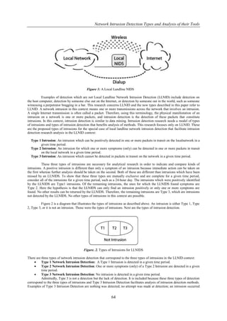 Network Intrusion Detection Types and Analysis of their Tools




                                            Figure 1: A Local Landline NIDS

           Examples of detection which are not Local Landline Network Intrusion Detection (LLNID) include detection on
the host computer, detection by someone else out on the Internet, or detection by someone out in the world, such as someone
witnessing a perpetrator bragging in a bar. This research concerns LLNID and the new types described in this paper refer to
LLNID. A network intrusion in this context means one or more transmissions across the network that involves an intrusion.
A single Internet transmission is often called a packet. Therefore, using this terminology, the physical manifestation of an
intrusion on a network is one or more packets, and intrusion detection is the detection of these packets that constitute
intrusions. In this context, intrusion detection is similar to data mining. Intrusion detection research needs a model of types
of intrusions and types of intrusion detection that benefits analysis of methods. This research focuses only on LLNID. These
are the proposed types of intrusions for the special case of local landline network intrusion detection that facilitate intrusion
detection research analysis in the LLNID context:

  Type 1 Intrusion: An intrusion which can be positively detected in one or more packets in transit on the localnetwork in a
        given time period.
  Type 2 Intrusion: An intrusion for which one or more symptoms (only) can be detected in one or more packets in transit
        on the local network in a given time period.
  Type 3 Intrusion: An intrusion which cannot be detected in packets in transit on the network in a given time period.

           These three types of intrusions are necessary for analytical research in order to indicate and compare kinds of
intrusions. A positive intrusion is different than only a symptom of an intrusion because immediate action can be taken on
the first whereas further analysis should be taken on the second. Both of these are different than intrusions which have been
missed by an LLNIDS. To show that these three types are mutually exclusive and are complete for a given time period,
consider all of the intrusions for a given time period, such as a 24-hour day. The intrusions which were positively identified
by the LLNIDS are Type1 intrusions. Of the remaining intrusions, the ones for which the LLNIDS found symptoms are
Type 2. Here the hypothesis is that the LLNIDS can only find an intrusion positively or only one or more symptoms are
found. No other results can be returned by the LLNIDS. Therefore, the remaining intrusions are Type 3, which are intrusions
not detected by the LLNIDS. No other types of intrusions in this context are possible.

          Figure 2 is a diagram that illustrates the types of intrusions as described above. An intrusion is either Type 1, Type
2, Type 3, or it is not an intrusion. Those were the types of intrusions. Next are the types of intrusion detection.




                                          Figure. 2. Types of Intrusions for LLNIDS

There are three types of network intrusion detection that correspond to the three types of intrusions in the LLNID context:
         Type 1 Network Intrusion Detection: A Type 1 Intrusion is detected in a given time period.
         Type 2 Network Intrusion Detection: One or more symptoms (only) of a Type 2 Intrusion are detected in a given
          time period.
         Type 3 Network Intrusion Detection: No intrusion is detected in a given time period.
          Admittedly, Type 3 is not a detection but the lack of detection. It is included because these three types of detection
correspond to the three types of intrusions and Type 3 Intrusion Detection facilitates analysis of intrusion detection methods.
Examples of Type 3 Intrusion Detection are nothing was detected; no attempt was made at detection; an intrusion occurred


                                                              64
 