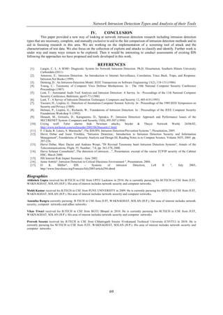 Network Intrusion Detection Types and Analysis of their Tools

                                                  IV.       CONCLUSION
          This paper provided a new way of looking at network intrusion detection research including intrusion detection
types that are necessary, complete, and mutually exclusive to aid in the fair comparison of intrusion detection methods and to
aid in focusing research in this area. We are working on the implementation of a screening tool of attack and the
characterization of test data. We also focus on the collection of exploits and attacks to classify and identify. Further work is
under way and many ways remain to be explored. Then it would be interesting to conduct assessments of existing IDS
following the approaches we have proposed and tools developed in this work.

                                                        REFERENCES
  [1].    Langin, C. L. A SOM+ Diagnostic System for Network Intrusion Detection. Ph.D. Dissertation, Southern Illinois University
          Carbondale (2011)
  [2].    Amoroso, E.: Intrusion Detection: An Introduction to Internet Surveillance, Correlation, Trace Back, Traps, and Response.
          Intrusion.Net Books (1999)
  [3].    Denning, D.: An Intrusion-Detection Model. IEEE Transactions on Software Engineering 13(2), 118-131 (1986)
  [4].    Young, C.: Taxonomy of Computer Virus Defense Mechanisms. In : The 10th National Computer Security Conference
          Proceedings (1987)
  [5].    Lunt, T.: Automated Audit Trail Analysis and Intrusion Detection: A Survey. In : Proceedings of the 11th National Computer
          Security Conference, Baltimore, pp.65-73 (1988)
  [6].    Lunt, T.: A Survey of Intrusion Detection Techniques. Computers and Security 12, 405-418 (1993)
  [7].    Vaccaro, H., Liepins, G.: Detection of Anomalous Computer Session Activity. In : Proceedings of the 1989 IEEE Symposium on
          Security and Privacy (1989)
  [8].    Helman, P., Liepins, G., Richards, W.: Foundations of Intrusion Detection. In : Proceedings of the IEEE Computer Security
          Foundations Workshop V (1992)
  [9].    Denault, M., Gritzalis, D., Karagiannis, D., Spirakis, P.: Intrusion Detection: Approach and Performance Issues of the
          SECURENET System. Computers and Security 13(6), 495-507 (1994)
  [10].   Crying wolf: False alarms hide Newman attacks, Snyder & Thayer Network World, 24/06/02,
          http://www.nwfusion.com/techinsider/2002/0624security1.html
  [11].   F. Cikala, R. Lataix, S. Marmeche", The IDS/IPS. Intrusion Detection/Prevention Systems ", Presentation, 2005.
  [12].   Hervé Debar and Jouni Viinikka, "Intrusion Detection,: Introduction to Intrusion Detection Security and Information
          Management", Foundations of Security Analysis and Design III, Reading Notes in to Compute Science, Volume 3655, 2005. pp.
          207-236.
  [13].   Hervé Debar, Marc Dacier and Andreas Wespi, "IN Revised Taxonomy heart Intrusion Detection Systems", Annals of the
          Telecommunications, Flight. 55, Number,: 7-8, pp. 361-378, 2000.
  [14].   Herve Schauer Consultants", The detection of intrusion…", Presentation: excerpt of the course TCP/IP security of the Cabinet
          HSC, March 2000.
  [15].   ISS Internet Risk Impact Summary - June 2002.
  [16].   Janne Anttila", Intrusion Detection in Critical Ebusiness Environment ", Presentation, 2004.
  [17].   D      K.      Müller",     IDS       -     Systems      of     intrusion    Detection,      Left  II     ",   July   2003,
          http://www.linuxfocus.org/Francais/July2003/article294.shtml

Biographies
Abhishek Gupta received his B.TECH in CSE from UPTU Lucknow in 2010. He is currently pursuing his M.TECH in CSE from JUIT,
WAKNAGHAT, SOLAN (H.P.). His area of interest includes network security and computer networks.

Mohit Kumar received his B.TECH in CSE from PUNE UNIVERSITY in 2009. He is currently pursuing his MTECH in CSE from JUIT,
WAKNAGHAT, SOLAN (H.P.). His area of interest includes network security and computer networks.

Anamika Rangra currently pursuing B.TECH in CSE from JUIT, WAKNAGHAT, SOLAN (H.P.). Her area of interest includes network
security, computer networks and adhoc networks.

Vikas Tiwari received his B.TECH in CSE from RGTU Bhopal in 2010. He is currently pursuing his M.TECH in CSE from JUIT,
WAKNAGHAT, SOLAN (H.P.). His area of interest includes network security and computer networks

Pravesh Saxena received his B.TECH in CSE from Chhattisgarh Swami Vivekanand Technical University (CSVTU) in 2010. He is
currently pursuing his M.TECH in CSE from JUIT, WAKNAGHAT, SOLAN (H.P.). His area of interest includes network security and
computer networks




                                                                69
 