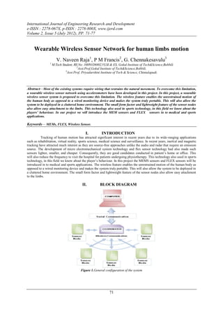 International Journal of Engineering Research and Development
e-ISSN : 2278-067X, p-ISSN : 2278-800X, www.ijerd.com
Volume 2, Issue 5 (July 2012), PP. 71-77


     Wearable Wireless Sensor Network for human limbs motion
                        V. Naveen Raja1, P M Francis2, G. Chennakesavulu3
                 1
                     M.Tech Student, Rll.No: 10H91D6802,VLSI & ES, Gokul Institute of Tech&Science,Bobbili
                                        2
                                          Asst.Prof,Gokul Institute of Tech&Science,Bobbili.
                               3
                                 Asst.Prof, Priyadarshini Institute of Tech & Science, Chintalapudi.



Abstract—Most of the existing systems require wiring that restrains the natural movement. To overcome this limitation,
a wearable wireless sensor network using accelerometers have been developed in this project. In this project, a wearable
wireless sensor system is proposed to overcome this limitation. The wireless feature enables the unrestrained motion of
the human body as opposed to a wired monitoring device and makes the system truly portable. This will also allow the
system to be deployed in a cluttered home environment. The small form factor and lightweight feature of the sensor nodes
also allow easy attachment to the limbs. This technology also used in sports technology, in this field we know about the
players’ behaviour. In our project we will introduce the MEM sensors and FLEX sensors in to medical and sports
applications.

Keywords— MEMs, FLEX, Wireless Sensor.

                                            I.          INTRODUCTION
           Tracking of human motion has attracted significant interest in recent years due to its wide-ranging applications
such as rehabilitation, virtual reality, sports science, medical science and surveillance. In recent years, inertial and magnetic
tracking have attracted much interest as they are source-free approaches unlike the audio and radar that require an emission
source. The development of micro electromechanical system technology and flex sensor technology had also made such
sensors lighter, smaller, and cheaper. Consequently, they are good candidates conducted in patient’s home or office. This
will also reduce the frequency to visit the hospital for patients undergoing physiotherapy. This technology also used in sports
technology, in this field we know about the player’s behaviour. In this project the MEMS sensors and FLEX sensors will be
introduced in to medical and sports applications. The wireless feature enables the unrestrained motion of the human body as
opposed to a wired monitoring device and makes the system truly portable. This will also allow the system to be deployed in
a cluttered home environment. The small form factor and lightweight feature of the sensor nodes also allow easy attachment
to the limbs.

                                          II.          BLOCK DIAGRAM




                                         Figure 1.General configuration of the system




                                                              71
 