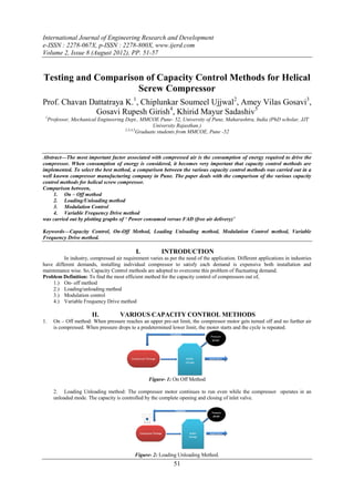 International Journal of Engineering Research and Development
e-ISSN : 2278-067X, p-ISSN : 2278-800X, www.ijerd.com
Volume 2, Issue 8 (August 2012), PP. 51-57


Testing and Comparison of Capacity Control Methods for Helical
                     Screw Compressor
Prof. Chavan Dattatraya K.1, Chiplunkar Soumeel Ujjwal2, Amey Vilas Gosavi3,
              Gosavi Rupesh Girish4, Khirid Mayur Sadashiv5
 1
     Professor, Mechanical Engineering Dept., MMCOE Pune- 52, University of Pune, Maharashtra, India (PhD scholar, JJT
                                                      University Rajasthan.)
                                       2,3,4,5
                                               Graduate students from MMCOE, Pune -52



Abstract—The most important factor associated with compressed air is the consumption of energy required to drive the
compressor. When consumption of energy is considered, it becomes very important that capacity control methods are
implemented. To select the best method, a comparison between the various capacity control methods was carried out in a
well known compressor manufacturing company in Pune. The paper deals with the comparison of the various capacity
control methods for helical screw compressor.
Comparison between,
     1. On – Off method
     2. Loading/Unloading method
     3. Modulation Control
     4. Variable Frequency Drive method
was carried out by plotting graphs of ‘ Power consumed versus FAD (free air delivery)’

Keywords—Capacity Control, On-Off Method, Loading Unloading method, Modulation Control method, Variable
Frequency Drive method.

                                            I.          INTRODUCTION
         In industry, compressed air requirement varies as per the need of the application. Different applications in industries
have different demands, installing individual compressor to satisfy each demand is expensive both installation and
maintenance wise. So, Capacity Control methods are adopted to overcome this problem of fluctuating demand.
Problem Definition: To find the most efficient method for the capacity control of compressors out of,
    1.) On- off method
    2.) Loading/unloading method
    3.) Modulation control
    4.) Variable Frequency Drive method

                        II.          VARIOUS CAPACITY CONTROL METHODS
1.     On – Off method: When pressure reaches an upper pre-set limit, the compressor motor gets turned off and no further air
       is compressed. When pressure drops to a predetermined lower limit, the motor starts and the cycle is repeated.




                                                  Figure- 1: On Off Method

       2. Loading Unloading method: The compressor motor continues to run even while the compressor operates in an
       unloaded mode. The capacity is controlled by the complete opening and closing of inlet valve.




                                            Figure- 2: Loading Unloading Method.
                                                              51
 
