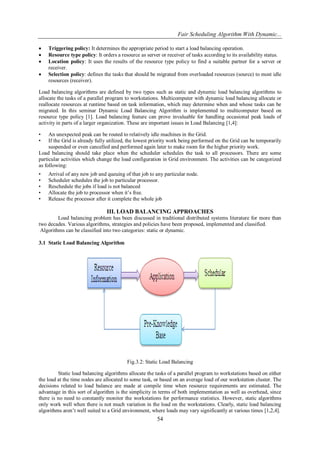 Fair Scheduling Algorithm With Dynamic...
54
 Triggering policy: It determines the appropriate period to start a load balancing operation.
 Resource type policy: It orders a resource as server or receiver of tasks according to its availability status.
 Location policy: It uses the results of the resource type policy to find a suitable partner for a server or
receiver.
 Selection policy: defines the tasks that should be migrated from overloaded resources (source) to most idle
resources (receiver).
Load balancing algorithms are defined by two types such as static and dynamic load balancing algorithms to
allocate the tasks of a parallel program to workstations. Multicomputer with dynamic load balancing allocate or
reallocate resources at runtime based on task information, which may determine when and whose tasks can be
migrated. In this seminar Dynamic Load Balancing Algorithm is implemented to multicomputer based on
resource type policy [1]. Load balancing feature can prove invaluable for handling occasional peak loads of
activity in parts of a larger organization. These are important issues in Load Balancing [1,4]:
• An unexpected peak can be routed to relatively idle machines in the Grid.
• If the Grid is already fully utilized, the lowest priority work being performed on the Grid can be temporarily
suspended or even cancelled and performed again later to make room for the higher priority work.
Load balancing should take place when the scheduler schedules the task to all processors. There are some
particular activities which change the load configuration in Grid environment. The activities can be categorized
as following:
• Arrival of any new job and queuing of that job to any particular node.
• Scheduler schedules the job to particular processor.
• Reschedule the jobs if load is not balanced
• Allocate the job to processor when it’s free.
• Release the processor after it complete the whole job
III. LOAD BALANCING APPROACHES
Load balancing problem has been discussed in traditional distributed systems literature for more than
two decades. Various algorithms, strategies and policies have been proposed, implemented and classified.
Algorithms can be classified into two categories: static or dynamic.
3.1 Static Load Balancing Algorithm
Fig.3.2: Static Load Balancing
Static load balancing algorithms allocate the tasks of a parallel program to workstations based on either
the load at the time nodes are allocated to some task, or based on an average load of our workstation cluster. The
decisions related to load balance are made at compile time when resource requirements are estimated. The
advantage in this sort of algorithm is the simplicity in terms of both implementation as well as overhead, since
there is no need to constantly monitor the workstations for performance statistics. However, static algorithms
only work well when there is not much variation in the load on the workstations. Clearly, static load balancing
algorithms aren’t well suited to a Grid environment, where loads may vary significantly at various times [1,2,4].
 