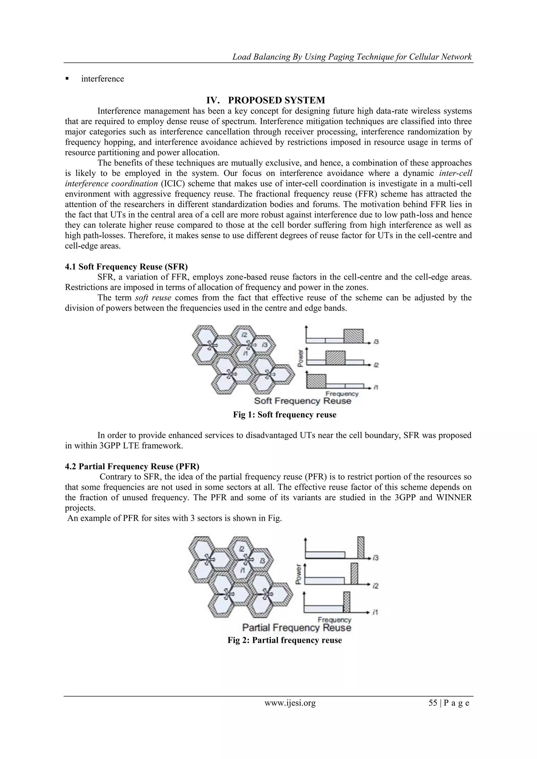 Load Balancing By Using Paging Technique for Cellular Network
www.ijesi.org 55 | P a g e
 interference
IV. PROPOSED SYSTEM
Interference management has been a key concept for designing future high data-rate wireless systems
that are required to employ dense reuse of spectrum. Interference mitigation techniques are classified into three
major categories such as interference cancellation through receiver processing, interference randomization by
frequency hopping, and interference avoidance achieved by restrictions imposed in resource usage in terms of
resource partitioning and power allocation.
The benefits of these techniques are mutually exclusive, and hence, a combination of these approaches
is likely to be employed in the system. Our focus on interference avoidance where a dynamic inter-cell
interference coordination (ICIC) scheme that makes use of inter-cell coordination is investigate in a multi-cell
environment with aggressive frequency reuse. The fractional frequency reuse (FFR) scheme has attracted the
attention of the researchers in different standardization bodies and forums. The motivation behind FFR lies in
the fact that UTs in the central area of a cell are more robust against interference due to low path-loss and hence
they can tolerate higher reuse compared to those at the cell border suffering from high interference as well as
high path-losses. Therefore, it makes sense to use different degrees of reuse factor for UTs in the cell-centre and
cell-edge areas.
4.1 Soft Frequency Reuse (SFR)
SFR, a variation of FFR, employs zone-based reuse factors in the cell-centre and the cell-edge areas.
Restrictions are imposed in terms of allocation of frequency and power in the zones.
The term soft reuse comes from the fact that effective reuse of the scheme can be adjusted by the
division of powers between the frequencies used in the centre and edge bands.
Fig 1: Soft frequency reuse
In order to provide enhanced services to disadvantaged UTs near the cell boundary, SFR was proposed
in within 3GPP LTE framework.
4.2 Partial Frequency Reuse (PFR)
Contrary to SFR, the idea of the partial frequency reuse (PFR) is to restrict portion of the resources so
that some frequencies are not used in some sectors at all. The effective reuse factor of this scheme depends on
the fraction of unused frequency. The PFR and some of its variants are studied in the 3GPP and WINNER
projects.
An example of PFR for sites with 3 sectors is shown in Fig.
Fig 2: Partial frequency reuse
 
