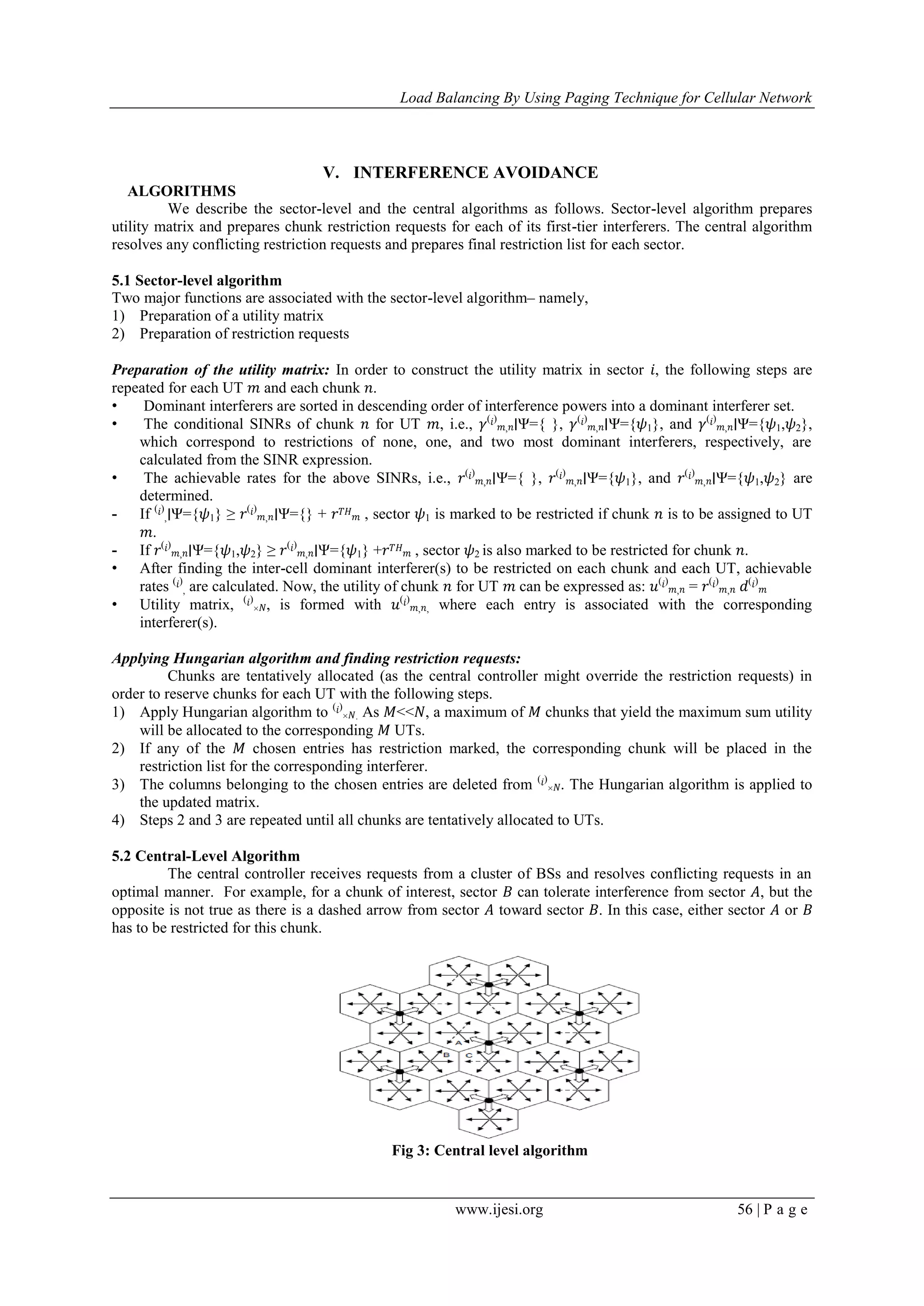 Load Balancing By Using Paging Technique for Cellular Network
www.ijesi.org 56 | P a g e
V. INTERFERENCE AVOIDANCE
ALGORITHMS
We describe the sector-level and the central algorithms as follows. Sector-level algorithm prepares
utility matrix and prepares chunk restriction requests for each of its first-tier interferers. The central algorithm
resolves any conflicting restriction requests and prepares final restriction list for each sector.
5.1 Sector-level algorithm
Two major functions are associated with the sector-level algorithm– namely,
1) Preparation of a utility matrix
2) Preparation of restriction requests
Preparation of the utility matrix: In order to construct the utility matrix in sector 𝑖, the following steps are
repeated for each UT 𝑚 and each chunk 𝑛.
• Dominant interferers are sorted in descending order of interference powers into a dominant interferer set.
• The conditional SINRs of chunk 𝑛 for UT 𝑚, i.e., 𝛾( 𝑖)
𝑚, 𝑛∣Ψ={ }, 𝛾( 𝑖)
𝑚, 𝑛∣Ψ={𝜓1}, and 𝛾( 𝑖)
𝑚, 𝑛∣Ψ={𝜓1,𝜓2},
which correspond to restrictions of none, one, and two most dominant interferers, respectively, are
calculated from the SINR expression.
• The achievable rates for the above SINRs, i.e., 𝑟( 𝑖)
𝑚, 𝑛∣Ψ={ }, 𝑟( 𝑖)
𝑚, 𝑛∣Ψ={𝜓1}, and 𝑟( 𝑖)
𝑚, 𝑛∣Ψ={𝜓1,𝜓2} are
determined.
- If ( 𝑖)
,∣Ψ={𝜓1} ≥ 𝑟( 𝑖)
𝑚, 𝑛∣Ψ={} + 𝑟 𝑇𝐻
𝑚 , sector 𝜓1 is marked to be restricted if chunk 𝑛 is to be assigned to UT
𝑚.
- If 𝑟( 𝑖)
𝑚, 𝑛∣Ψ={𝜓1,𝜓2} ≥ 𝑟( 𝑖)
𝑚, 𝑛∣Ψ={𝜓1} +𝑟 𝑇𝐻
𝑚 , sector 𝜓2 is also marked to be restricted for chunk 𝑛.
• After finding the inter-cell dominant interferer(s) to be restricted on each chunk and each UT, achievable
rates ( 𝑖)
, are calculated. Now, the utility of chunk 𝑛 for UT 𝑚 can be expressed as: 𝑢( 𝑖)
𝑚, 𝑛 = 𝑟( 𝑖)
𝑚, 𝑛 𝑑( 𝑖)
𝑚
• Utility matrix, ( 𝑖)
× 𝑁, is formed with 𝑢( 𝑖)
𝑚, 𝑛, where each entry is associated with the corresponding
interferer(s).
Applying Hungarian algorithm and finding restriction requests:
Chunks are tentatively allocated (as the central controller might override the restriction requests) in
order to reserve chunks for each UT with the following steps.
1) Apply Hungarian algorithm to ( 𝑖)
× 𝑁. As 𝑀<<𝑁, a maximum of 𝑀 chunks that yield the maximum sum utility
will be allocated to the corresponding 𝑀 UTs.
2) If any of the 𝑀 chosen entries has restriction marked, the corresponding chunk will be placed in the
restriction list for the corresponding interferer.
3) The columns belonging to the chosen entries are deleted from ( 𝑖)
× 𝑁. The Hungarian algorithm is applied to
the updated matrix.
4) Steps 2 and 3 are repeated until all chunks are tentatively allocated to UTs.
5.2 Central-Level Algorithm
The central controller receives requests from a cluster of BSs and resolves conflicting requests in an
optimal manner. For example, for a chunk of interest, sector 𝐵 can tolerate interference from sector 𝐴, but the
opposite is not true as there is a dashed arrow from sector 𝐴 toward sector 𝐵. In this case, either sector 𝐴 or 𝐵
has to be restricted for this chunk.
Fig 3: Central level algorithm
 