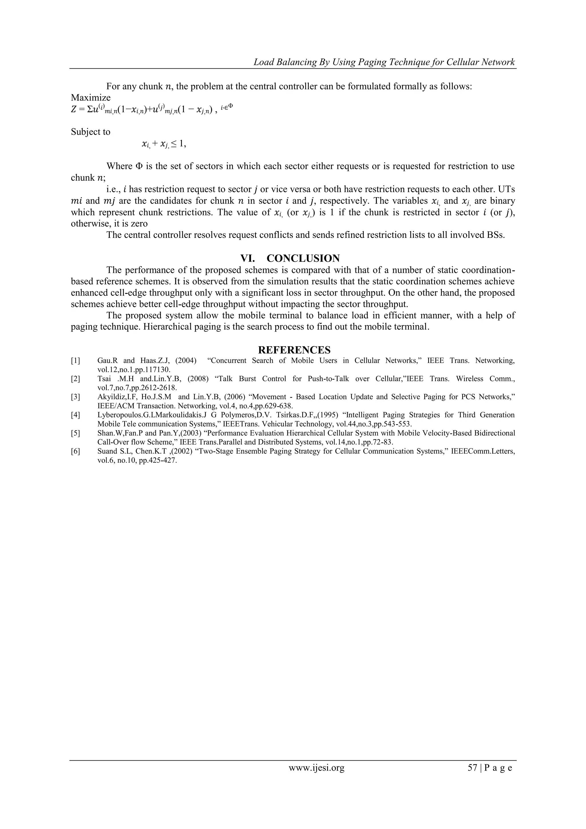 Load Balancing By Using Paging Technique for Cellular Network
www.ijesi.org 57 | P a g e
For any chunk 𝑛, the problem at the central controller can be formulated formally as follows:
Maximize
𝑍 = Σ𝑢( 𝑖)
𝑚𝑖, 𝑛(1−𝑥𝑖, 𝑛)+𝑢( 𝑗)
𝑚𝑗, 𝑛(1 − 𝑥𝑗, 𝑛) , 𝑖,∈Φ
Subject to
𝑥𝑖, + 𝑥𝑗, ≤ 1,
Where Φ is the set of sectors in which each sector either requests or is requested for restriction to use
chunk 𝑛;
i.e., 𝑖 has restriction request to sector 𝑗 or vice versa or both have restriction requests to each other. UTs
𝑚𝑖 and 𝑚𝑗 are the candidates for chunk 𝑛 in sector 𝑖 and 𝑗, respectively. The variables 𝑥𝑖, and 𝑥𝑗, are binary
which represent chunk restrictions. The value of 𝑥𝑖, (or 𝑥𝑗,) is 1 if the chunk is restricted in sector 𝑖 (or 𝑗),
otherwise, it is zero
The central controller resolves request conflicts and sends refined restriction lists to all involved BSs.
VI. CONCLUSION
The performance of the proposed schemes is compared with that of a number of static coordination-
based reference schemes. It is observed from the simulation results that the static coordination schemes achieve
enhanced cell-edge throughput only with a significant loss in sector throughput. On the other hand, the proposed
schemes achieve better cell-edge throughput without impacting the sector throughput.
The proposed system allow the mobile terminal to balance load in efficient manner, with a help of
paging technique. Hierarchical paging is the search process to find out the mobile terminal.
REFERENCES
[1] Gau.R and Haas.Z.J, (2004) “Concurrent Search of Mobile Users in Cellular Networks,” IEEE Trans. Networking,
vol.12,no.1.pp.117130.
[2] Tsai .M.H and.Lin.Y.B, (2008) “Talk Burst Control for Push-to-Talk over Cellular,”IEEE Trans. Wireless Comm.,
vol.7,no.7,pp.2612-2618.
[3] Akyildiz,I.F, Ho.J.S.M and Lin.Y.B, (2006) “Movement - Based Location Update and Selective Paging for PCS Networks,”
IEEE/ACM Transaction. Networking, vol.4, no.4,pp.629-638.
[4] Lyberopoulos.G.LMarkoulidakis.J G Polymeros,D.V. Tsirkas.D.F,,(1995) “Intelligent Paging Strategies for Third Generation
Mobile Tele communication Systems,” IEEETrans. Vehicular Technology, vol.44,no.3,pp.543-553.
[5] Shan.W,Fan.P and Pan.Y,(2003) “Performance Evaluation Hierarchical Cellular System with Mobile Velocity-Based Bidirectional
Call-Over flow Scheme,” IEEE Trans.Parallel and Distributed Systems, vol.14,no.1,pp.72-83.
[6] Suand S.L, Chen.K.T ,(2002) “Two-Stage Ensemble Paging Strategy for Cellular Communication Systems,” IEEEComm.Letters,
vol.6, no.10, pp.425-427.
 