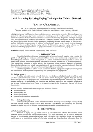 International Journal of Engineering Science Invention
ISSN (Online): 2319 – 6734, ISSN (Print): 2319 – 6726
www.ijesi.org Volume 2 Issue 1 ǁ January. 2013 ǁ PP.53-57
www.ijesi.org 53 | P a g e
Load Balancing By Using Paging Technique for Cellular Network
1
S.NITHYA, 2
K.KARTHIKA
1
ME, CSE, EASA College of engineering and technology, Anna University, Chennai.
2
Assistant professor, CSE, EASA College of engineering and technology, Anna University, Chennai.
Abstract: Practical load balancing framework that improves upon existing strategies. These techniques are
portable to a broad range of prevalent architectures, including massively parallel machines as well as a task
selection mechanism that can preserve or improve communication locality. To provide a multiple coverage
area, the different tiers are associated with each cell. Each mobile terminal can be paged in any tier of a multi
tier hierarchical cellular network. Paging requests are balanced in different waiting queues of different tiers,
and the load balancing among them is achieved probabilistically among n tiers. In the process of paging
schemes are the hierarchical pipeline paging scheme, the hierarchical sequential paging scheme, and the
hierarchical blanket paging scheme can be apply to minimize the delay constraint and paging cost.
Keywords– Paging, cellular network, load balancing, HBP, HSP, HPP
I. INTRODUCTION
Hierarchical cellular architecture, which can achieve increased network capacity while avoiding the
pitfall of cell splitting, is a candidate solution to address mobile users’ continuously surging demand with
limited frequency resources. Location management, as a critical element in maintaining quality of service for
mobile users, remains a challenging problem for hierarchical cellular networks due to increased complexity.
This optimal load balancing of paging schemes for hierarchical cellular networks. Examples of multitier
hierarchical cellular networks include macro cell-microcell two-tier networks, macro cell microcell- Pico cell
three-tier networks, and macro cell-microcell- minicell-picocell four-tier networks.
load balance problem is defined as how to minimize the total paging cost using load balancing under
the constraint that the average total delay including both queuing delay and paging delay
1.1 Cellular network
A cellular network is a radio network distributed over land areas called cells, each served by at least
one fixed-location transceiver known as a cell site or base station. When joined together these cells provide
radio coverage over a wide geographic area. This enables a large number of portable transceivers (e.g., mobile
phones, pagers, etc.) to communicate with each other and with fixed transceivers and telephones anywhere in
the network, via base stations, even if some of the transceivers are moving through more than one cell during
transmission.
Cellular networks offer a number of advantages over alternative solutions:
 increased capacity
 reduced power use
 larger coverage area
 reduced interference from other signals
1.1.1 Cell signal encoding
To distinguish signals from several different transmitters, frequency division multiple access (FDMA)
and code division multiple access (CDMA) were developed. With FDMA, the transmitting and receiving
frequencies used in each cell are different from the frequencies used in each neighboring cell.
II. RELATED WORK
a) Reduction of paging cost
Reduction of paging cost [1] can be achieved by concurrent search scheme; the concurrent search
approach is able to reduce the average paging cost by 25%. More importantly, this is achieved without an
increase in the worst case paging delay or in the worst case paging cost. Depending on the total number of
mobile users to be located, total number of cells in the network, and the probabilistic information about the
 