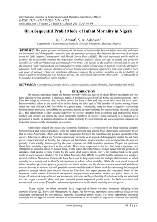 International Journal of Mathematics and Statistics Invention (IJMSI)
E-ISSN: 2321 – 4767 P-ISSN: 2321 - 4759
www.ijmsi.org || Volume 2 || Issue 3 || March 2014 || PP-89-94
www.ijmsi.org 89 | P a g e
On A Sequential Probit Model of Infant Mortality in Nigeria
K. T. Amzat1
, S. A. Adeosun1
1
Department of Mathematical Sciences, Crescent University, Abeokuta, Nigeria.
ABSTRACT: This paper presents and analyzed the nature of relationship between infant mortality and some
socioeconomic and demographic variables, and the proximate covariate that influence the survival of an infant
using the 2003 Nigeria Demographic and Health Survey Data (NDHS). We used sequential probit model to
examine the relationship between the dependent variables (infant’s death and age at death) and predictor
variables for both correlated and uncorrelated error terms. The results of the analysis showed that in both of
the situation with correlated and uncorrelated error terms, infant’s being alive or death is positively affected by
education, birth order number, duration of breast feeding and negatively affected by both total children born
and place of delivery. There are significant differences among the predictor variables on the probability of
infant’s death at neonatal and post neonatal period. The correlation between the error terms is significant. It
is needed to be examined two stages together.
KEYWORDS: Convergence, Discrete choice, Homoscedasticity, Infant Mortality, Sequential probit model.
I. INTRODUCTION
By nature, individual enters the human world by birth and leaves by death. Births and deaths are two
facts opposite to one another. In statistical terms, a distinction exists between births and infant mortality. They
have two things in common; they are both events that have a date and they occur only once for every man.
Infant mortality refers to the death of an infant during the first year of life (number of deaths among infants
under one year old per 1,000 live births in a given year). Historically, there has been a negative relationship
between infant mortality rates (IMR) and economic factors as rightly pointed by some scholars (Zerai [1], Suwal
[2]). This relationship is likely caused indirectly by several variables both exogenous and endogenous. Since
mothers and infants are among the most vulnerable members of society, infant mortality is a measure of a
population’s health. In addition, disparities in infant mortality by race/ethnicity and socioeconomic status are an
important measure of the inequalities in a society.
Some have argued that racial and economic disparities is a reflection of the long-standing disparity
between black and white populations, with the infant mortality rate among black Americans consistently twice
that of white Americans. Others cite the wide inequalities between the wealthiest and poorest segments of the
society. Whereas, in Africa and Nigeria in particular, mortality as an aspect of demographic studies has not been
given as much attention as fertility, the reason is not far-fetched, most researchers who ventured into the area are
partially if not wholly, discouraged by the poor responses to child mortality questions. People see questions
about their mortality experiences as too private. Much more important is the fact that these experiences are
interpreted as uncontrollable by human force. There is also the belief that a woman faced with the problem of
constants child deaths is being visited by the same child several times, only to be recalled back to the spirit
world on each occasion (Fadipe [3]). The Infant Mortality Rate (IMR) is a public health indicator of a complex
societal problem. Numerous frameworks have been used to help understand the multiple determinants of infant
mortality in a society and to identify interventions to reduce infant mortality. While the root social causes of
infant mortality- persistent poverty, pervasive and subtle racism, and the chronic stresses associated with them-
may not be easy to address, it is still possible to understand the risks of infant death by examining the biological
pathways through which these societal forces act.Therefore, this paper presents the conceptual basis for the
sequential probit model. Theoretical background and parameter estimation method are given. More so, the
impact of various demographic and socioeconomic attributes on the probability of infant mortality are estimated
via two stages (neonatal phase and post neonatal phase) sequential probit model for both correlated and
uncorrelated error terms. Thereafter, estimates of parameters for the infant mortality data are given.
Many studies on infant mortality have suggested different variables indirectly affecting infant
mortality (Suwal [2], Turrel and Mengersen [4], Agha [5]). However, hypothesis about indirect effect are not
adequately represented by conventional methods. Sequential probit model is a more appropriate statistical
technique for this type of situation because of its usefulness in the inclusion of dependent variables into a model
 