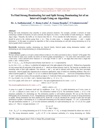 Dr. A. Sudhakaraiah, V. Rama Latha, E. Gnana Deepika, T.Venkateswarulu/International Journal Of
                             Computational Engineering Research / ISSN: 2250–3005

   To Find Strong Dominating Set and Split Strong Dominating Set of an
                   Interval Graph Using an Algorithm
   Dr. A. Sudhakaraiah*, V. Rama Latha1, E. Gnana Deepika2, T.Venkateswarulu3
                     Department of Mathematics, S.V . University, Tirupati-517502, Andhra Pradesh, India.


Abstract:
Strong and weak domination arise naturally in certain practical situations. For example, consider a network of roads
connecting a number of locations. In such a network, the degree of a vertex v is the number of roads meeting at v . Suppose
 deg u  deg v. Naturally, the traffic at u is heavier than that at v . If we consider the traffic between u and v , preference
should be given to the vehicles going from u to v . Thus, in some sense, u strongly dominates v and v weakly
dominates u . In this paper we present an algorithm to find a strong dominating set and split strong dominating set of an
interval graph which is connected.

Keywords: domination number, dominating set, Interval family, Interval graph, strong domination number , split
dominating set, spit strong dominating set, strong dominating set.

1. Introduction
We have defined a graph as a set and a certain relation on that set. It is often convenient to draw a “picture” of the graph. This
may be done in many ways usually one draws an interval graph corresponding to I for each vertex and connects vertex
 u and vertex v with a directed arrow whenever uv is an edge. If both uv and vu are edges then some times a single line
joints u and v without arrows.
Let I  {I1 , I 2 ,....., I n } be the given interval family. Each interval i in I is represented by
[ai , bi ] , for i  1,2,....., n . Here ai is called the left endpoint and bi the right endpoint of the interval Ii . Without loss of generality
we may assume that all end points of the intervals in I which are distinct between 1and 2n. The intervals are labelled in the
increasing order of their right endpoints. Two intervals i and j are said to intersect each other, if they have non-empty
intersection. Interval graphs play important role in numerous applications, many of which are scheduling problems. They are a
subset of perfect graphs [1]. A graph G  (V , E ) is called an interval graph if there is a              one-to-one correspondence between
V and I such that two vertices of G are joined by an edge in E if and only if their corresponding intervals in I intersect. That is,
if i  [ai , bi ] and j  [a j , b j ] , then i and j intersect means either a j  bi or ai  b j .
Let G be a graph, with vertex set V and edge set E . The open neighbourhood set of a vertex v V is
                                                 nbd (v)  {u V / uv  E}
The closed neighbourhood set of a vertex v V is
                                                  nbd[v]  nbd (v) {v}
A vertex in a graph G dominates itself and it‟s neighbours. A set D  V is called dominating set if every vertex in
  V  D  is adjacent to some vertex in D . The domination studied in [2-3]. The domination number  of G is the
minimum cardinality of a dominating set. The domination number is well-studied parameter. We can see this from the
bibliography [4] on domination. In [5] , Sampathkumar and Pushpa Latha have introduced the concept of strong domination
in graphs. Strong domination has been studied [6-67]. Kulli.V.R. et all [8] introduced the concept of split and non-split
domination in graphs. A dominating set D is called split dominating set if the induced subgraph  V  D  is disconnected.
The split domination number of  s of G is the minimum cardinality of a split dominating set. Let G  (V , E ) be a graph
and u, v V . Then u strongly dominates v if
                                                        (i) uv  E
                                                        (ii) deg v  deg u .
A set Dst  V is a strong dominating set of G if every vertex in V  Dst is strongly dominated by atleast one vertex in
Dst . The strong domination number               st (G) of G is the minimum cardinality of a strong dominating set. Define


IJCER | July-August 2012 | Vol. 2 | Issue No.4 |1026-1034                                                                     Page 1026
 