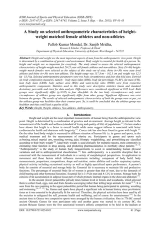 IOSR Journal of Sports and Physical Education (IOSR-JSPE)
e-ISSN: 2347-6737, p-ISSN: 2347-6745, Volume 2, Issue 5 (Sep. – Oct. 2015), PP 41-45
www.iosrjournals.org
DOI: 10.9790/6737-0254145 www.iosrjournals.org 41 | Page
A Study on selected anthropometric characteristics of height-
weight matched female athletes and non-athletes
Pallob Kumar Mondal, Dr. Sanjib Mridha,
Research Scholar, Professor & Head
Department of Physical Education, University of Kalyani, West Bengal – 741235
Abstract: Height and weight are the most important aspects of man from the anthropometric view point. Height
is determined by a combination of genetics and environment. Body weight is essential for health of a person. So,
height and weight are so important for everybody. The study aimed to assess the selected anthropometric
characteristics of height-weight matched 20-25 year old female athletes and non-athletes. Sixty (N=60) height-
weight match females were selected as the subject of this study out of sixty, thirty (n=30) were state level
athletes and thirty (n=30) were non-athletes. The height range was 157.5cm – 162.5 cm and weight was 52.5
kg– 55.5 kg. Selected anthropometric parameters were two body circumference and four skin-fold sites. Derived
six body composition measures, namely - body mass index (BMI), body fat percentage (% BF), fat mass (FM),
lean body mass (LBM), body surface area (BSA) and waist-to-hip ratio (WHR) were from respective
anthropometric components. Statistics used in this study were descriptive statistics (mean and standard
deviation), percentile and t-test for data analysis. Differences were considered significant at 0.05 level. Both
groups were significantly differ (p<0.05) in four skin-folds. In the two body circumferences only waist
circumference of athletes group was significantly differ from other group. Significant difference was exist
between the groups. The results of selected anthropometric characteristics of both the groups were at par, yet
the athletes group was healthier than their counter part. So, it could be concluded that the athletes group was
healthier and they could lead a quality of life.
Key Words: Height, Weight, Athletes, Non-athletes, Anthropometry.
I. Introduction:
Height and weight are the most important measurements of human being from the anthropometric view
point. Height is determined by a combination of genetics and environment. Average height is relevant to the
measurement of the health and wellness (standard of living and quality of life) of populations [1]
. Certain studies
have shown that height is a factor in overall health while some suggest tallness is associated with better
cardiovascular health and shortness with longevity [2]
. Cancer risk has also been found to grow with height [3]
.
On the other hand body weight is measured in different situation of human life i.e. in games and sports, in the
medical treatment and for the measurement of obesity etc. Participants in games and sports such
as boxing, mixed martial arts, wrestling, rowing, judo, Olympic weightlifting, and powerlifting are classified
according to their body weight [2]
. Ideal body weight is used clinically for multiple reasons, most commonly in
estimating renal function in drug dosing, and predicting pharmacokinetics in morbidly obese patients [4, 5]
.
“Anthropometry” is the study of human body measurements to assist in understanding human physical
variations and aid in anthropometrical classification [6]
. Kin -anthropometry is a scientific discipline that is
concerned with the measurement of individuals in a variety of morphological perspectives, its application to
movement and those factors which influence movements including: component of body build, body
measurements, proportions, compositions, shape and nutrition, motor abilities and cardio- respiratory system;
physical activity including recreational activity as well as highly specialized sports performance. A person‟s
body fat consists of essential and storage body fat. Essential fat is necessary to maintain life and productive
functions. The percentage of essential body fat of women is greater than that of men, due to the demands of
child bearing and other hormonal functions. Essential fat is 3-5%in men and 8-12% in women. Storage body fat
consists of fat accumulation in adipose tissue part of which protects internal organs in the chest and abdomen [7]
.
In the ancient (lower palaeolithic period) times human lived in forests and woodlands, which allowed
them to collect food, eggs, nuts and fruits besides scavenging rather than killing large animals for meat [8, 9]
. It is
seen from the cave painting in the upper palaeolithic period that human being participated in sprinting, wrestling
and swimming [10, 11, 12]
. So, Games and sports have played a significant role in human history since pre-historic
times as it was essential to be physically fit for survival. Therefore, the physical activities have been used by all
the societies to safeguard the self, promote health and wellbeing, and of course for entertainment [13]
. In the
ancient time in Greece two competitive sports were arranged by the human civilization. One in 776 BC named
ancient Olympic Games for men participant only and another game was started in six century BC, the
ancient Heraean Games were the first sanctioned women's athletic competition to be held in the stadium at
 