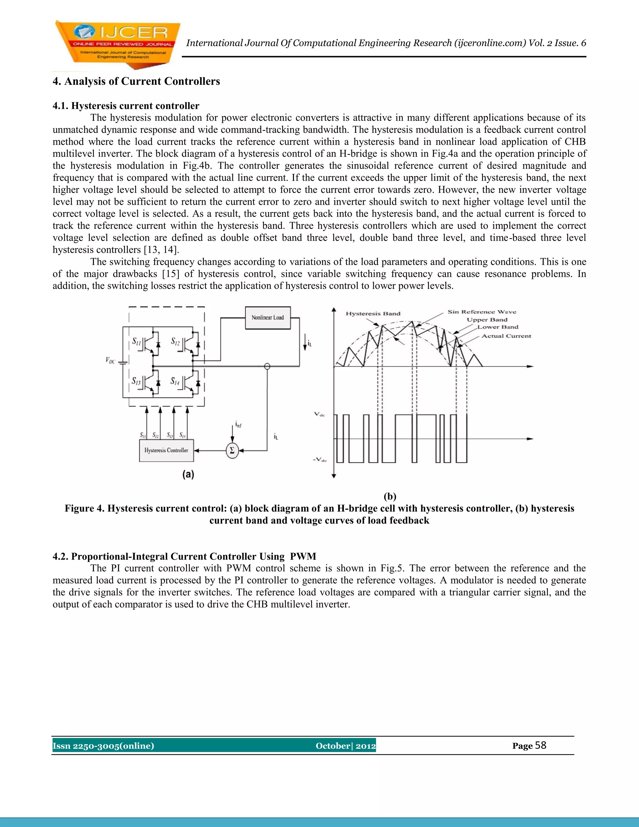 International Journal Of Computational Engineering Research (ijceronline.com) Vol. 2 Issue. 6



4. Analysis of Current Controllers

4.1. Hysteresis current controller
         The hysteresis modulation for power electronic converters is attractive in many different applications because of its
unmatched dynamic response and wide command-tracking bandwidth. The hysteresis modulation is a feedback current control
method where the load current tracks the reference current within a hysteresis band in nonlinear load application of CHB
multilevel inverter. The block diagram of a hysteresis control of an H-bridge is shown in Fig.4a and the operation principle of
the hysteresis modulation in Fig.4b. The controller generates the sinusoidal reference current of desired magnitude and
frequency that is compared with the actual line current. If the current exceeds the upper limit of the hysteresis band, the next
higher voltage level should be selected to attempt to force the current error towards zero. However, the new inverter voltage
level may not be sufficient to return the current error to zero and inverter should switch to next higher voltage level until the
correct voltage level is selected. As a result, the current gets back into the hysteresis band, and the actual current is forced to
track the reference current within the hysteresis band. Three hysteresis controllers which are used to implement the correct
voltage level selection are defined as double offset band three level, double band three level, and time-based three level
hysteresis controllers [13, 14].
         The switching frequency changes according to variations of the load parameters and operating conditions. This is one
of the major drawbacks [15] of hysteresis control, since variable switching frequency can cause resonance problems. In
addition, the switching losses restrict the application of hysteresis control to lower power levels.




                                                                          (b)
  Figure 4. Hysteresis current control: (a) block diagram of an H-bridge cell with hysteresis controller, (b) hysteresis
                                   current band and voltage curves of load feedback


4.2. Proportional-Integral Current Controller Using PWM
         The PI current controller with PWM control scheme is shown in Fig.5. The error between the reference and the
measured load current is processed by the PI controller to generate the reference voltages. A modulator is needed to generate
the drive signals for the inverter switches. The reference load voltages are compared with a triangular carrier signal, and the
output of each comparator is used to drive the CHB multilevel inverter.




Issn 2250-3005(online)                                          October| 2012                                   Page 58
 