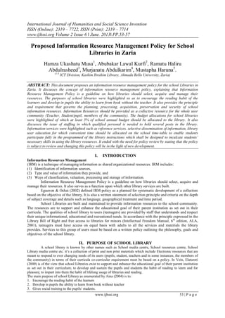 International Journal of Humanities and Social Science Invention
ISSN (Online): 2319 – 7722, ISSN (Print): 2319 – 7714
www.ijhssi.org Volume 2 Issue 6 ǁ June. 2013ǁ PP.53-57
www.ijhssi.org 53 | P a g e
Proposed Information Resource Management Policy for School
Libraries in Zaria
Hamza Ukashatu Musa1
, Abubakar Lawal Kurfi2
, Ramatu Haliru
Abdulrasheed3
, Murjanatu Abdulkarim4
, Mustapha Haruna5
.
(1-5
ICT Division, Kashim Ibrahim Library, Ahmadu Bello University, Zaria)
ABSTRACT: This document proposes an information resource management policy for the school Libraries in
Zaria. It discusses the concept of information resource management policy, explaining that Information
Resource Management Policy is a guideline on how libraries should select, acquire and manage their
resources. The purposes of school libraries were highlighted so as to encourage the reading habit of the
learners and develop in pupils the ability to learn from book without the teacher. It also provides the principle
and requirement that governs the planning, processing, acquisition, preservation and security of school
information resources. Information Resources should be provided as a collective resource for the whole user
community (Teacher, Student/pupil, members of the community). The budget allocations for school libraries
were highlighted of which at least 5% of school annual budget should be allocated to the library. It also
discusses the issue of staffing in which qualified personal is needed to hold several posts in the library.
Information services were highlighted such as reference services, selective dissemination of information, library
user education for which convenient time should be allocated on the school time-table to enable students
participate fully in the programmed of the library instructions which shall be designed to inculcate students’
necessary skills in using the library resources. It ended with the need for policy review by stating that the policy
is subject to review and changing this policy will be in the light of new development.
I. INTRODUCTION
Information Resources Management
(IRM) is a technique of managing information as shared organizational resources. IRM includes:
(1) Identification of information sources,
(2) Type and value of information they provide, and
(3) Ways of classification, valuation, processing and storage of information.
Information Resource Management Policy is a guideline on how libraries should select, acquire and
manage their resources. It also serves as a function upon which other library services are built.
Eguavon & Ochai (2002) defined IRM policy as a planned for systematic development of a collection
based on the objective of the library. It is also a written statement of selection principle and criteria on the depth
of subject coverage and details such as language, geographical treatment and time period.
School Libraries are built and maintained to provide information resources to the school community.
The resources are to support and enhance the educational goal of their parent institution as set out in their
curricula. The qualities of school library to users (teenagers) are provided by staff that understands and respect
their unique informational, educational and recreational needs. In accordance with the principle expressed in the
Library Bill of Right and free access to libraries for minors (Intellectual Freedom Manual, 6th
edition, ALA,
2001), teenagers must have access on equal basis with adults to all the services and materials the library
provides. Services to this group of users must be based on a written policy outlining the philosophy, goals and
objectives of the school library.
II. PURPOSE OF SCHOOL LIBRARY
A school library is known by other names such as School media centre, School resources centre, School
Library media centre etc. it’s a collection of print and non print materials which include Electronic resources that are
meant to respond to ever changing needs of its users (pupils, student, teachers and in some instances, the members of
the community) in terms of their curricula co-curricular requirement must be based on a policy. In Vein, Elaturoti
(2000) is of the view that school Libraries exist to support and enhance the educational goal of their parent institution
as set out in their curriculum; to develop and sustain the pupils and students the habit of reading to learn and for
pleasure; to impart into them the habit of lifelong usage of libraries and reading.
The main purpose of school Library as enumerated by Aina (2004) is to:
1. Encourage the reading habit of the learners
2. Develop in pupils the ability to learn from book without teacher
3. Gives social training to the pupils/ students.
 
