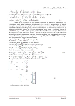 53 Nm Wavelength Tunability Due To …
www.theijes.com The IJES Page 64
multiplying both sides of this equation by 2, we get the FD expression for TE mode:
Although in eq. (14) we use the wave number in a vacuum, , for ease of understanding, it is
recommended that in actual programming the coordinates (i.e., x, y, and z) be multiplied by and the
propagation constant be divided by in order to reduce the round-off errors. The resulting formulation
corresponds to dividing both sides of eq. (14) by . We have computed the effective index or modal index by
using the effective index method.37
It is verified by software as shown in Fig. C (Appendix), therefore at
, .In this algorithm, we have discretized the whole 2-D region of the structure.
The length and the width of the wafer structure is and 20 respectively. The length of the wafer
section (along the z-axis) is divided into 1000 no. of discretized section and width is divided into 500 discretized
sections. By reducing and , we can improve the accuracy of algorithm. Our BPM simulation converges
well for chosen value of and . Thus, we can write,
Now, we have derived the equation by FD BPM as follow;
In the above equation (16) we have assumed that,
For the efficient matrix representation of eq. (16) we can assume
, .
The equation (16) can be represented in the form of the matrix as follow.
Now, from equation (18) we can write;
 