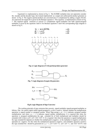 Design And Implementation Of…
www.ijesi.org 64 | Page
Equation(1) is implemented as shown in Fig. 6. The SUMBE multiplier does not separately consider
the encoder and the decoder logic, but instead implemented as a single unit called partial product generator as
shown in Fig. 6. The negative partial products are converted into 2’s complement by adding a negate (Ni) bit.
An expression for negate bit is given by the Boolean equation 2. This equation is implemented as shown in Fig.
7. The required signed extension to convert 2’s complement signed multiplier into both signed-unsigned
multiplier is given by the equations 3and 4. For Boolean equations 5 and 6 the corresponding logic diagram is
shown in Fig. 8.
Ni = bi+1( bi-1 bi) ---(2)
a8 = s_u·a7 ---(3)
b8 = s_u·b7 ---(4)
Fig. 6. Logic diagram of 1-bit partial product generator
Fig. 7. Logic diagram of negate bit generater.
Fig.8. Logic Diagram of Sign Converter
The working principle of sign extension that converts signed multiplier signed-unsigned multiplier as
follows. One bit control signal called signed-unsigned (s_u) bit is used to indicate whether the multiplication
operation is signed number or unsigned number. When Sign-unsign s_u) = 0, it indicates unsigned number
multiplication, and when s_u = 1, it indicates signed number multiplication. It is required that when the
operation is unsigned multiplication the sign extended bit of both multiplicand and multiplier should be
extended with 0, that is a32= a33= b32= b33= 0. It is required that when the operation is signed multiplication
the sign extended bit depends on whether the multiplicand is negative or the multiplier is negative or both the
operands are negative. For this when the multiplicand operand is negative and multiplier operand is positive
the sign extended bits should be generated are s_u = 1, a31=1,b31= 0, a32= a33 =1, and b32= b33=0. And
 