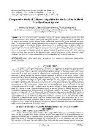 International Journal of Engineering Science Invention
ISSN (Online): 2319 – 6734, ISSN (Print): 2319 – 6726
www.ijesi.org Volume 2 Issue 9ǁ September 2013 ǁ PP.63-71

Comparative Study of Different Algorithm for the Stability in Multi
Machine Power System
Deepkiran Tirkey1 ,2,Ms.DhaneshwariSahu , 3,UmaSankar Patel
ME, ScholarAssistant ProfessorAssistant Professor Dept of Electrical Engineering
EngineeringDept of Electrical Engineering

Dept of Electrical

ABSTRACT:There are various method of problem solving for the optimal tuning of the parameters of the PID
type stabilizer for the multi-machine power system. This paper presents a comparative study of algorithm such
as Artificial Bee Colony, Iterative Particle swarm optimization, Gravitational Search Algorithm and many
more. The problem of robustly tuning of PID based multiple stabilizer design is formulated as an optimization
problem according to the objective function which is solved by a modified strategy of different algorithm
technique that has a strong ability to find the most optimistic result. The results of these studies show that the
different algorithms based optimized PID type stabilizers have an excellent capability in damping power system
inter-area oscillations and enhance greatly the dynamic stability of the power system for a wide range of
loading condition. Thus, because of the importance of the stability of the power systems, stabilizing control
techniques have been used for the multi-machine power system with the help of intelligent methods.

KEYWORDS: Power system stabilization, PID stabilizer, ABC algorithm, IPSOalgorithm, GSAtechnique,
Genetic Algorithm.

I.

INTRODUCTION

An electric Power System is a network of electrical components used for generation, transmission and
distribution of electric power. Power system is alarge scale system and has strong non-linearity. In mathematics,
a non-linear system is one that does not satisfy the super position principle or one whose output is not directly
proportional to its input. High complexity, dynamic nature, nonlinearity characteristics and the time varying
behaviour of power systems have created.Extensive challenges to stability of the power systems [3].The
dynamic stability of power systems is an important issue for secure system operation. Stability of power systems
is one of the most important aspects in electric system operation. This arises from the fact that the power system
must maintain frequency and voltage levels in the desired level, under any disturbance, like a sudden increase in
the load, loss of one generator or switching out of a transmission line, during a fault etc. By thedevelopment of
interconnection of large electric power systems, there has been spontaneous system oscillations at very low
frequencies in order of 0.2-3.0 Hz [2]. Once started, they would continue for a long period of time. In some
cases, they continue to grow, causing system separation if no adequate damping is available. Furthermore, low
frequency oscillations present limitations on the power-transfer capability. To improve system damping, the
generators are equipped with Power System Stabilizer (PSS) that provides supplementary Feedback stabilizing
signals in the excitation system.The conventional lead-lag compensators have been widely used as the Power
system stabilizer. However, the tuning of the parameter of PSS is a complex exercise. The approaches used to
the problem of PSS parameters tuning range from modern control theory, to the more recent one by using
different random optimization techniques, such as Iteration Particle Swarm Optimization (IPSO) algorithm,
artificial bee colony search, genetic algorithm, Gravitational Search Algorithm for achieving high efficiency and
search global optimal solution in the problem space.

II. RESULT OF MULTI MACHINE POWER SYSTEM BY USING DIFFERENT
ALGORITHM
A)ARTIFICIAL BEE COLONY (ABC) ALGORITHM
In the ABC model, the colony consists of three groups of bees: employed bees, onlookers and scouts.
While this may be a correct math model, it neglects the male drone population. It is assumed that there is only
one artificial employed bee for each food source. In other words, the number of employed bees in the colony is
equal to the number of food sources around the hive. Employed bees go to their food source and come back to
hive and dance on this area. The employed bee whose food source has been abandoned becomes a scout and

www.ijesi.org

63 | Page

 