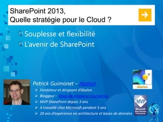 SharePoint 2013,
Quelle stratégie pour le Cloud ?
Souplesse et flexibilité
L’avenir de SharePoint
Patrick Guimonet – Abalon
 Fondateur et dirigeant d’Abalon
 Bloggeur : blogs.developpeur.org/patricg
 MVP SharePoint depuis 3 ans
 A travaillé chez Microsoft pendant 5 ans
 20 ans d’expérience en architecture et bases de données
 