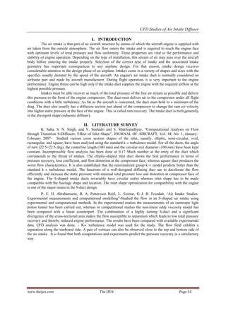 CFD Studies of Air Intake Diffuser
I. INTRODUCTION
The air intake is that part of an aircraft structure by means of which the aircraft engine is supplied with
air taken from the outside atmosphere. The air flow enters the intake and is required to reach the engine face
with optimum levels of total pressure and flow uniformity. These properties are vital to the performance and
stability of engine operation. Depending on the type of installation, this stream of air may pass over the aircraft
body before entering the intake properly. Selection of the correct type of intake and the associated intake
geometry has important consequences to any airplane design. For that reason, intake design receives
considerable attention in the design phase of an airplane. Intakes come in a variety of shapes and sizes with the
specifics usually dictated by the speed of the aircraft. An engine's air intake duct is normally considered an
airframe part and made by aircraft manufacturer. During flight operation, it is very important to the engine
performance. Engine thrust can be high only if the intake duct supplies the engine with the required airflow at the
highest possible pressure.
Intakes must be able recover as much of the total pressure of the free air stream as possible and deliver
this pressure to the front of the engine compressor. The duct must deliver air to the compressor under all flight
conditions with a little turbulence. As far as the aircraft is concerned, the duct must hold to a minimum of the
drag. The duct also usually has a diffusion section just ahead of the compressor to change the ram air velocity
into higher static pressure at the face of the engine. This is called ram recovery. The intake duct is built generally
in the divergent shape (subsonic diffuser).

II. LITERATURE SURVEY
K. Saha, S. N. Singh, and V. Seshadri and S. Mukhopadhyay, “Computational Analysis on Flow
through Transition S-Diffusers: Effect of Inlet Shape”, JOURNAL OF AIRCRAFT, Vol. 44, No. 1, January–
February 2007- Studied various cross section shapes of the inlet, namely, elliptic, semi-circular, oval,
rectangular, and square, have been analysed using the standard k–ϵ turbulence model. For all the ducts, the angle
of turn (22:5=22:5 deg), the centerline length (300 mm) and the circular exit diameter (100 mm) have been kept
constant. Incompressible flow analysis has been done at 0.17 Mach number at the entry of the duct which
corresponds to the throat of intakes. The elliptic-shaped inlet duct shows the best performance in terms of
pressure recovery, loss coefficient, and flow distortion at the compressor face, whereas square duct produces the
worst flow characteristics. It is also established that the renormalized group k–ϵ model predicts better than the
standard k–ϵ turbulence model. The functions of a well-designed diffusing duct are to decelerate the flow
efficiently and increase the static pressure with minimal total pressure loss and distortion at compressor face of
the engine. The S-shaped intake ducts invariably have circular outlet whereas inlet shape has to be made
compatible with the fuselage shape and location. The inlet shape optimization for compatibility with the engine
is one of the major issues in the S-duct design.
P. E. H. Abrahamsent, B. A. Pettersson Reifi, L. Szetrar, G J. B. Fossdalt, “Air Intake Studies:
Experimental measurements and computational modelling”-Studied the flow in an S-shaped air intake using
experimental and computational methods. In the experimental studies the measurements of an isentropic light
piston tunnel has been carried out, whereas in computational studies the non-linear eddy viscosity model has
been compared with a linear counterpart. The combination of a highly turning S-duct and a significant
divergence of the cross-sectional area makes the flow susceptible to separation which leads to low total pressure
recovery and thereby reduced engine performance. The results have been compared with available experimental
data. CFD analysis was done. – K-ϵ turbulence model was used for the study. The flow field exhibits a
separation along the starboard side. A pair of vortices can also be observed close to the top and bottom side of
the air intake. It is found that both computations and experiments predict the pressure recovery in a satisfactory
way.

www.theijes.com

The IJES

Page 54

 